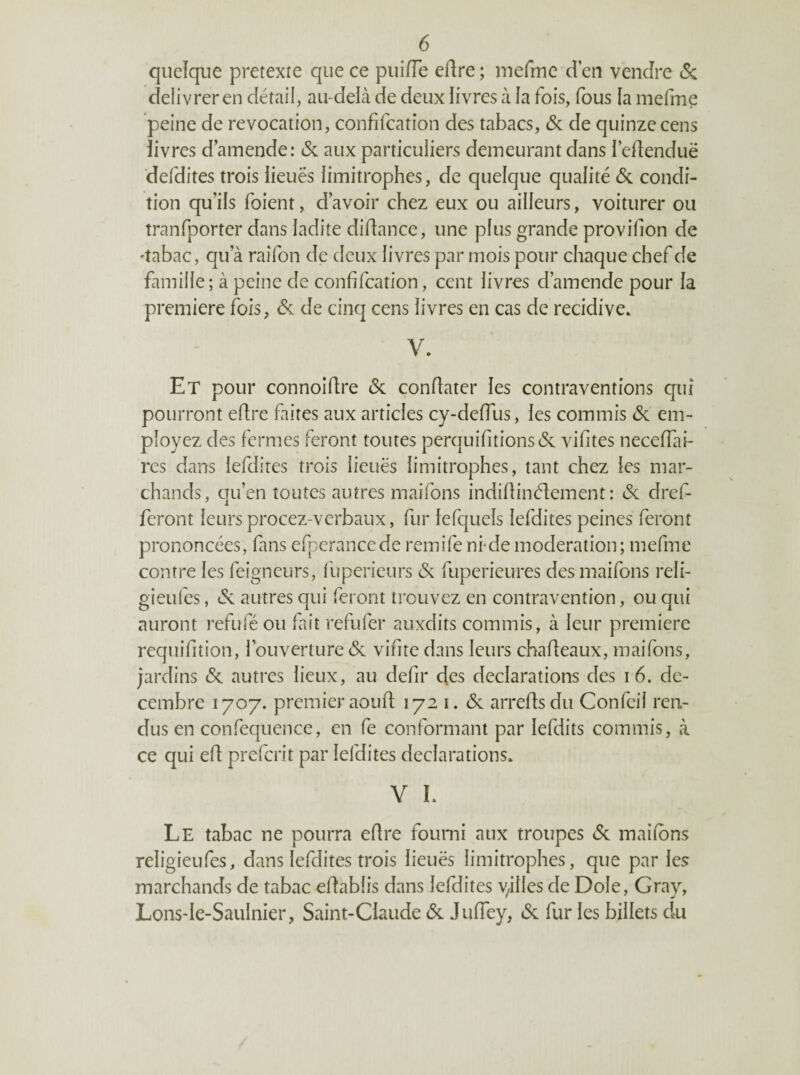 quelque pretexte que ce puiiïe eflre ; luefme d en vendre (Sc délivrer en détail, au-delà de deux livres à la fois, fous la mefme peine de révocation, confifcation des tabacs, & de quinze cens iivres d’amende: & aux particuliers demeurant dans I’edenduë deldites trois lieuës limitrophes, de quelque qualité & condi¬ tion qu’ils foient, d’avoir chez eux ou ailleurs, voiturer ou tranfporter dans ladite didance, une plus grande provillon de 'tabac, qu’à raîfon de deux livres par mois pour chaque chef de famille; à peine de confifcation, cent livres d’amende pour la première fois, & de cinq cens livres en cas de récidivé. V. Et pour connoifire & conflater les contraventions qui pourront efire faites aux articles cy-defTus, les commis & em¬ ployez des fermes feront toutes perquifitions(5c vifites neceffai- res dans lefdites trois lieuës limitrophes, tant chez les mar¬ chands, qu’en toutes autres maifons indifiinélcment : & dref- feront leurs procez-verbaux, fur lefquels lefdites peines feront prononcées, fins efperancede remife nrde modération; mefme contre les feigncurs, lliperieurs & fuperieures des maifons reli- gieufes, autres qui feront trouvez en contravention, ou qui auront refufé ou fait refufer auxdits commis, à leur première requifition, louverture<3c vifitedans leurs chafieaux,maifons, jardins (Sc autres lieux, au defir des déclarations des i6. dé¬ cembre 1707. premier ao U fi; 1721. <$c arrefisdu Confeil ren¬ dus en confequence, en fe conformant par lefdits commis, à ce qui efi prefcrit par lefdites déclarations. Y I. Le tabac ne pourra efire fourni aux troupes (Sc maifons religieufes, dans lefdites trois lieuës limitrophes, que parles marchands de tabac efiablis dans lefdites yilles de Dole, Gray, Lons-Ie-Saulnier, Saint-Claude (Sc JufTey, (Sc fur les billets du