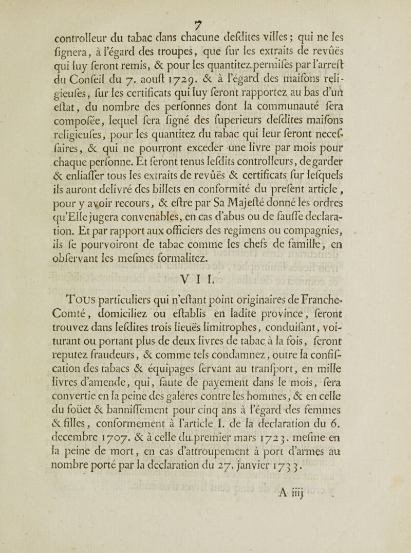 controîîeur du tabac dans chacune defdites vilîes ; qui ne les fignera, à Iegard des troupes, que fur les extraits de revues qui hiy feront remis, & pour les quantitez permifes par 1 arred du Confeil du 7. aourt 1729. (Sc à iegard des maifons reii- gieufes, fur les certificats qui luy feront rapportez au bas d’uri edat, du nombre des perfonnes dont la communauté fera compofée, lequel fera figné des fuperieurs defdites maifons religieufes, pour les quantitez du tabac qui leur feront necet faires, 6c qui ne pourront exceder une livre par mois pour chaque perfonne. Et feront tenus lefdits controlleurs, de garder 6c enliafier tous les extraits de revues & certificats fur lefquels ils auront délivré des billets en conformité du prefent article , pour y avoir recours, (Sc edre par Sa Majedé donné les ordres qu’Eile jugera convenables, en cas d’abus ou de faude déclara¬ tion. Et par rapport aux officiers des regimens ou compagnies, ils fe pourvoiront de tabac comme les chefs de famille, en obfervant les mefmes formalitez. VII. Tous particuliers qui n edant point originaires de Franche- Comté , domiciliez ou edablis en ladite province, feront trouvez dans lefdites trois lieues limitrophes, conduifitnt, voi- turant ou portant plus de deux livres de tabac à la fois, feront reputez fraudeurs, (Sc comme tels condamnez, outre la confif- cation des tabacs (Sc équipages fervant au tranlport, en mille livres d’amende, qui, faute de payement dans le mois, fera convertie en la peine des gaîeres contre les hommes, (Sc en celle du foüet (Sc banniffement pour cinq ans à l’égard des femmes (Sc filles, conformement à l’article I. de la déclaration du 6. décembre 1707. (Sc à celle du premier mars 1723. mefme en la peine de mort, en cas d’attroupement à port d’armes nu nombre porté par la déclaration du 27. janvier 1733.