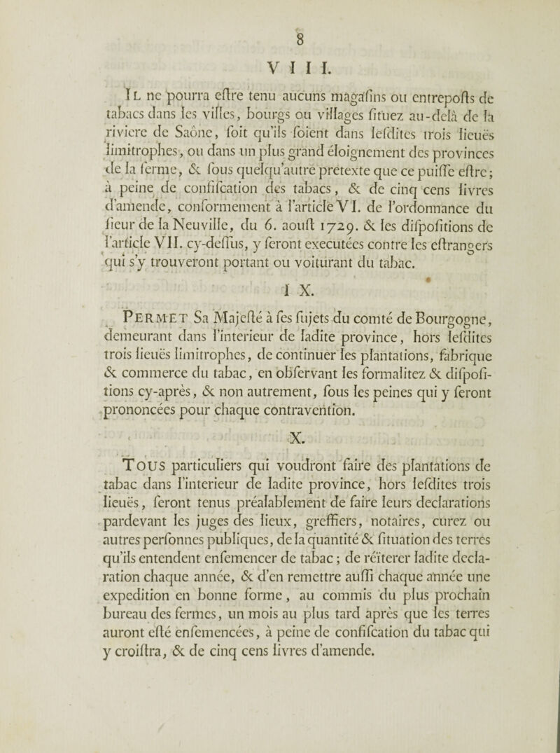 VIII. ï L ne pourra eflre tenu aucuns niagafîns ou entrepofts de tabacs dans les vifies, bourgs ou vHIages fitiiez au-deLi de fa rivière de Saône, foit qu’ils foient dans fefditcs trois lieues limitrophes, ou dans un plus grand éloignement des provinces _de la ferme, & fous quelqu’autre prétexté que ce puiiïc edre; à peine de confifeation des tabacs, & de cinq 'cens livres d’amende, conformement à l’article VI. de l’ordonnance du fieur de la Neuville, du 6. aoud 1729. ôc les difpofitions de l’article VII. cy-delTus, y feront exécutées contre les edranoers qui s y trouveront portant ou voitürant du tabac. I X. *■_* . Per met Sa Majcdé à fes fujets du comté de Bourgogne, demeurant dans l’interieur de ladite province, hors lefdites trois lieuës limitrophes, de continuer les plantations, fabrique 45c commerce du tabac, en obfervant les formalitez (5c difpofi¬ tions cy-après, (5c non autrement, fous les peines qui y feront .prononcées pour chaque contravention. ■ • ' 'X. • . . r t Tous particuliers qui voudront faire des plantations de tabac dans l’interieur de ladite province, hors lefdites trois lieuës, feront tenus préalablement de faire leurs déclarations .pardevant les juges des lieux, greffiers, notaires, curez ou autres perfonnes publiques, de la quantité (5c fituation des terres qu’ils entendent enfemencer de tabac ; de réïterer ladite décla¬ ration chaque année, (5c d’en remettre auffi chaque année une expédition en bonne forme, au commis 'du plus prochain bureau des fermes, un mois au plus tard après que les teires auront èllé ènfemencées, à peine de confifeation du tabac qui y croiftra, (5c de cinq cens livres d’amende.