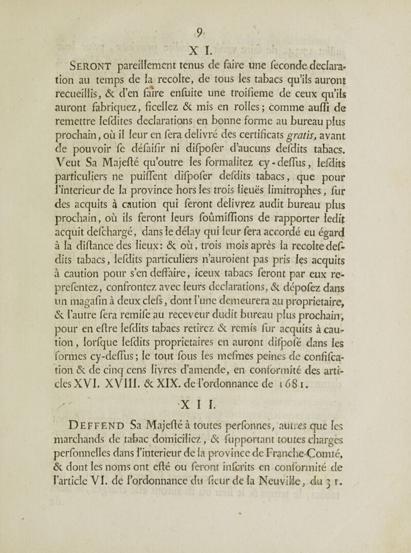 9- X ï. Seront pareillement tenus de faire une fécondé déclara¬ tion au temps de la récolté, de tous ies tabacs qu’ils auront recueillis, & d’en faire enfuite une troifieme de ceux qu’ils auront fabriquez, ficeilez & mis en rolles; comme auffi de remettre lefdites déclarations en bonne forme au bureau pius prochain, où il leur en fera délivré des certificats gratis, avant de pouvoir fe défaifir ni difpofer d’aucuns defdits tabacs. Veut Sa Majefié qu’outre les formalitez cy-deffus, iefdits particuliers ne puiffent difpofer defdits tabacs, que pour l’interieur de la province hors les trois lieues limitrophes, fur des acquits à caution qui feront délivrez audit bureau plus prochain, où ils feront leurs foûmifTions de rapporter ledit acquit defchargé, dans le délay qui leur fera accordé eu égard à la difiancedes lieux: & où, trois mois après la récolté def¬ dits tabacs, Iefdits particuliers n’auroient pas pris les acquits à caution pour s’en deffaire, iceux tabacs feront par eux re- prefentez, confrontez avec leurs déclarations, (Sc dépofez dans un magafin à deux clefs, dont l’une demeurera au proprietaire, (Sc l’autre fera remife au receveur dudit bureau plus prochain', pour en eftre Iefdits tabacs retirez (Sc remis fur acquits à cau¬ tion , lorfque Iefdits proprietaires en auront difpofé dans les formes cy-deffus ; le tout fous les mefmes peines de confifca- tion éc de cinq cens livres d’amende, en conformité des arti¬ cles XVL XVIII. 6c XIX. de l’ordonnance de 168 i. ' X I I. D EFFEND Sa Majefié à toutes perfbnnes, autres que les marchands de tabac domiciliez, (Sc fupportant toutes chargés perfonnelles dans l’interieur de la province de Franche-Comté, 6c dont les noms ont efié ou feront infcrits en conformité de l’article VI. de l’ordonnance du fieur de la NeuviMe, du 3 ï . %