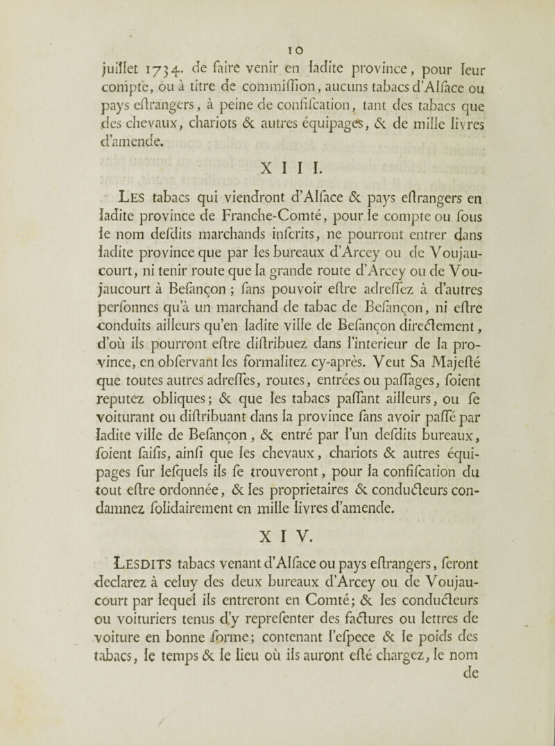 juillet 1734. cîe faire venir en ladite province, pour leur compte, ou à titre de conimifTion, aucuns tabacs d’Alfàce ou pays edrangers, à peine de confifeation, tant des tabacs que des chevaux, chariots & autres équipages, (St de mille livres d’amende. XIII.  Les tabacs qui viendront d’AIface ôl pays edrangers en ladite province de Franche-Comté, pour le compte ou fous le nom defdits marchands'inferits, ne pourront entrer dans ladite province que par les bureaux d’Arcey ou de Voujau- court, ni tenir route que la grande route d’Arcey ou de Vou- jaucourt à Befançon ; fans pouvoir edre adreffez à d’autres perfonnes qu’à un marchand de tabac de Befan(;on, ni edre conduits ailleurs qu’en ladite ville de Befançon direedement, d’où ils pourront edre didribuez dans l’interieur de la pro¬ vince, en obfervant les formalitez cy-après. Veut Sa Majedé que toutes autres adredes, routes, entrées ou padages, foient reputez obliques; <Sc que les tabacs padant ailleurs, ou fe voiturant ou didribuant dans la province fans avoir pade par ladite ville de Befançon, Si entré par l’un defdits bureaux, foient laids, aind que les chevaux, chariots (Sc autres équi¬ pages fur lefquels ils fe trouveront, pour la confifeation du tout edre ordonnée, <Sc les proprietaires ôi conduéleurs con¬ damnez folidairement en mille livres d’amende. X I V. Lesdits tabacs venant d’AIface ou pays edrangers, feront déclarez à celuy des deux bureaux d’Arcey ou de Voujau- court par lequel ils entreront en Comté; & les conduéleurs ou voituriers tenus d’y reprefenter des faélures ou lettres de voiture en bonne forme; contenant l’efpece (Sc le poids des tabacs, le temps (Sc le lieu où ils auront edé chargez, le nom de