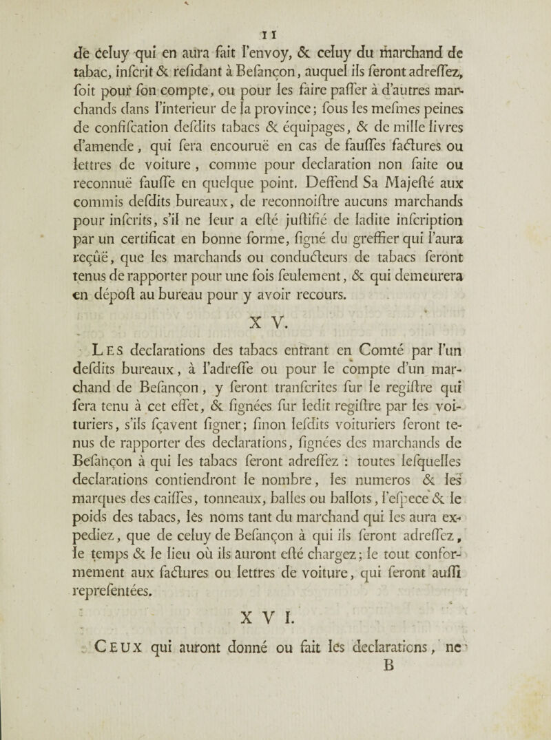 dé éeluy qui en aura fait l’envoy, & ceîuy du marchand de tabac, infcrit <Sc refidant à Befançon, auquel ifs feront adreffez, foit pour fon compte, ou pour les faire paffer à d’autres mai^ chands dans i’interieur de |a province ; fous les mefmes peines de confifcation defdits tabacs <Sc équipages, 6c de mille livres d’amende, qui fera encourue en cas de fauffes faélures ou lettres de voiture , comme pour déclaration non faite ou reconnuë fauiïe en quelque point. Deffend Sa Majefté aux commis defdits bureaux, de reconnoiftre aucuns marchands pour infcrits, s’il ne leur a effé judifié de ladite infcription par un certificat en bonne forme, figné du greffier qui l’aura reçûë, que les marchands ou conduéleurs de tabacs feront tenus de rapporter pour une fois feulement, 6c qui demeurera en déport au bureau pour y avoir recours. X V. Les déclarations des tabacs entrant en Comté par l’un defdits bureaux, à i’adreffe ou pour le compte d’un^ mar¬ chand de Befançon, y feront tranfcrites fur le regirtre qui fera tenu à cet effet, 6c fignées fur ledit regirtre par les voi¬ turiers, s’ils fçavent figner; finon lefdits voituriers feront te¬ nus de rapporter des déclarations, fignées des marchands de Befançon à qui les tabacs feront adreffez : toutes lefquelles déclarations contiendront le nombre, les numéros 6c les marques des caiffes, tonneaux, balles ou ballots, i’efpece 6c le poids des tabacs, lès noms tant du marchand qui les aura ex¬ pédiez , que de celuy de Befançon à qui ils feront adreffez, le temps 6c le lieu où ils auront erté chargez; le tout confor¬ mement aux fadures ou lettres de voiture, qui feront aurti reprefentées. * XVI. . Ceux qui auront donné ou fait les déclarations, ne ' B