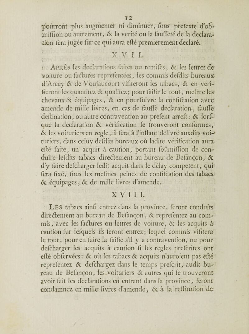 T2 poniTont pîus augmenter ni diminuer, fous^ prétexté cfoK- miffion ou autrement, <5c la vérité ou la fauiïeté de fa déclara¬ tion fera jugée fur ce qui aura effé premièrement déclaré. ; X V I L î Après les dec-îarntions laites ou remifes, <5c îes lettres de voiture ou faélures reprel'entées, les commis defdits bureaux- d’Arcey Si de Voujaiicourt vifiteront ies tabacs, en véri¬ fieront les quantitez 6c qualitez; pour faifir le tout, mefme les^ chevaux 6c équipages, 6c en pourfuivre la confilcation avec amende de mille livres^ en cas de fauiïe déclaration , faufTe dedination, ou autre'contravention au prefent arred: 6c lord que la déclaration 6c véridcation fe trouveront conformes, 6c les voituriers en réglé, H fera à l’indant délivré auxdits voi-' turiers, dans celuv deldits bureaux où ladite vérification aura edé faite, un acquit à caution, portant foûmidion de con¬ duire lefdits tabacs direélement au bureau de Eefânçon, 6c dy faire defeharger ledit acquit dans le délay competent, qui fera fixé, fous les mefmes peines de confifeation des tabacs 6c équipages, 6c de mille livres d’amende. XVII L Les tabacs ainfi entrez dans la province, feront conduits direélement au bureau de Bel'ançon, 6c reprefentez au com¬ mis, avec ies faélures ou lettres de voiture, 6c les acquits à caution fur lefquefs ils feront entrez ; lequel commis vifitera le tout, pour en faire la faifie s’il y a contravention, ou pour defeharger les acquits à caution fi les réglés preferites ont edé obfervées: 6c où les tabacs 6c acquits n’auroient pas edé reprefentez 6c defehargez dans le temps prel'crit, audit bu¬ reau de Befançon, les.voituriers 6c autres qui fe trouveront avoir fait les déclarations en entrant dans la province, feront condamnez en mille' livres d’amende, 6c à la reditution- de