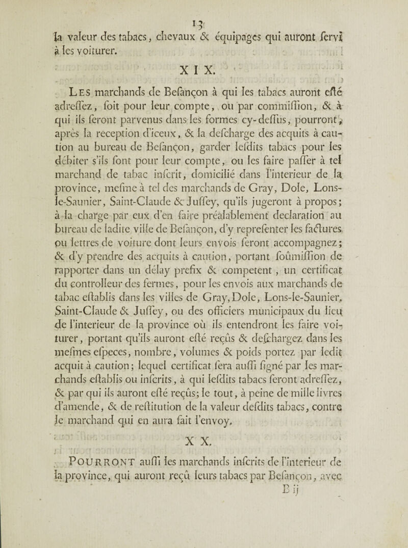 la valeur des tabacs, chevaux & équipages qui auront lervî à les voilurer. ,, ^ . l XIX. Les marchands de Befançon à qui les tabacs auront efté adrefTez, foit pour leur compte, .oupar commifTion, (5c à qui ils feront parvenus dans les formes cy-deffus, pourront y après la réception cFiceux, & la defeharge des acquits à cau¬ tion au bureau de Befinçon, garder lefdits tabacs pour les débiter s’ils font pour leur compte, ou les faire paffer à tel marchand de tabac inferit, domicilié dans l’intérieur de la province, mefme à tel des marchands de Gray, Dole, Lons- le-Saunier, Saint-Claude (5c Juffey, qu’ils jugeront à propos; à la charge par eux d’en faire préalablement déclaration au bureau de ladite ville de Befançon, d’y reprefenter les fa(5îures- pu lettres de voiture dont leurs envois feront accompagnez; (5c d’y prendre des acquits à caution, portant foumiffion de rapporter dans un délay prefix (5c competent , un certificat du controlleur des fermes, pour les envois aux marchands de tabac eflablis dansles villes de Gray, Dole, Lons-le-Saunier, Saint-Claude (5c Jiiffey, ou des officiers municipaux du lieu de l’interieur de la province où ils entendront les faire voi- turer, portant qu’ils auront eflé reçûs (5c defehargez dans les mefmcsefpeces, nombre, volumes (5c poids portez par ledit acquit à caution; lequel certificat fera auffi figné par les mar¬ chands eflablis ou inferits, à qui lefdits tabacs feront adrefiez, <5c par qui ils auront efié reçûs; le tout, à peine de mille livres d’amende, (5c de reflitution de la valeur defdits tabacs, contre Je marchand qui en aura fait l’envoy, X X. • ; f. Pourront auffi les marchands inferits de l’intérieur de la province, qui auront reçu leurs tabacs par Befançon, avec Bij