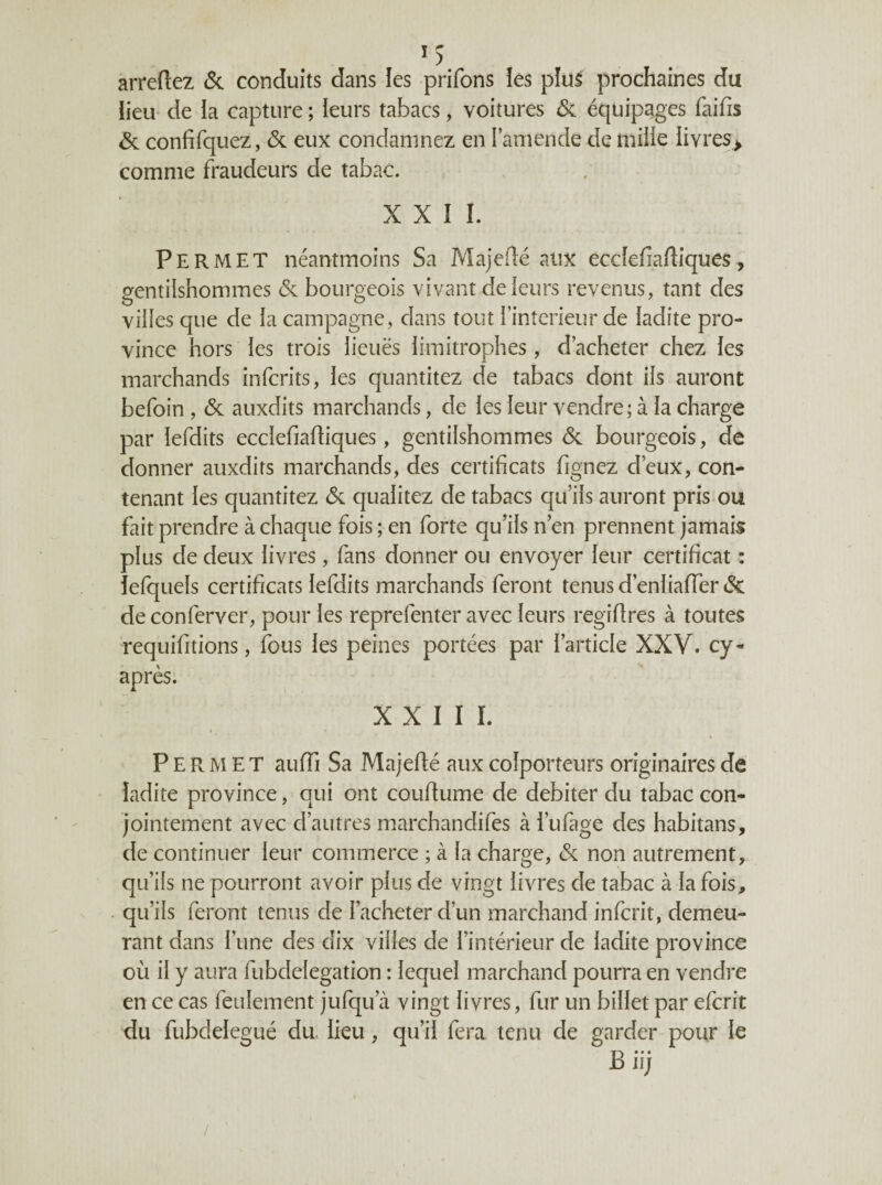 arreftez <Sc conduits dans les prifons îes plu^ prochaines du iieu* de la capture ; ieurs tabacs, voitures & équipages faifis & confifquez, & eux condamnez en l’amende de milie iivres> comme fraudeurs de tabac. XXII. Permet néantmoins Sa Majeflé aux ecdefiafliques, gentilshommes & bourgeois vivant de leurs revenus, tant des villes que de la campagne, dans tout l’interieur de ladite pro¬ vince hors les trois lieuës limitrophes, d’acheter chez les marchands infcrits, les quantitez de tabacs dont ils auront befoin, & auxdits marchands, de les leur vendre ; à la charge par lefdits ecclefiafliques, gentilshommes <Sc bourgeois, de donner auxdits marchands, des certificats fignez d’eux, con¬ tenant les quantitez 6c qualitez de tabacs qu’ils auront pris ou fait prendre à chaque fois ; en forte qu’ils n’en prennent jamais plus de deux livres, fans donner ou envoyer leur certificat : lefquels certificats lefdits marchands feront tenus d’enliaffer 6c de conferver, pour les reprefenter avec leurs regiflres à toutes requifitions, fous les peines portées par l’article XXV. cy- après. XXIII. Permet auffi Sa Majeflé aux colporteurs originaires de ladite province, qui ont couffume de débiter du tabac con¬ jointement avec d’autres marchandifes à i’ufage des habitans, de continuer leur commerce ; à la charge, 6c non autrement, qu’ils ne pourront avoir plus de vingt livres de tabac à la fois, qu’ils feront tenus de l’acheter d’un marchand infcrit, demeu¬ rant dans l’une des dix villes de l’intérieur de ladite province où il y aura fubdelegation : lequel marchand pourra en vendre en ce cas feulement jufqu’à vingt livres, fur un billet par efcrit du fubdelegué du. iieu, qu’il fera tenu de garder pour le Bii; /