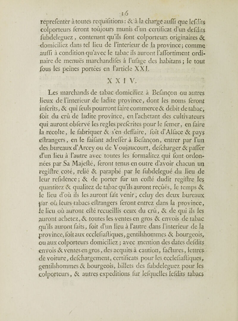 - 1:6 reprefentèr à toutes requifitions : (Sc'à la charge aufTi que iefcîits colporteurs feront toujours munis d’un certificat d’un defdits fubdeleguez , contenant qu’ils font colporteurs originaires (Sc domiciliez dans tel lieu de l’interieur de la province; comme auffi à condition qu’avec le tal3ac iis auront l’affortiment ordi¬ naire de menuës marchandifes à l’ufage des habitans ; ie tout fous les peines portées en l’article XXL X X I V. Les marchands de tabac domiciliez à Befançon ou autres îieux de l’interieur de ladite province, dont les noms feront infcrits, & qui feuIs pourront faire commerce de débit de tabac, foit du crû de ladite province, en l’achetant des cultivateurs qui auront obfervé les réglés prelcrites pour le femer, en faire ia récolté, le fabriquer de s’en deffaire, foit d’Alface de pays étrangers, en le faifant adrelfer à Befançon, entrer par l’un des bureaux d’Arcey ou de Voujaucourt, defeharger de paffer d’un lieu à l’autre avec toutes les formalitez qui font ordon¬ nées par Sa Majedé, feront tenus en outre d’avoir chacun un regiftre coté, relié de paraphé par le fubdelegué du lieu de leur refidence ; de de porter fur un codé dudit regidre les quantitez de qualitez de tabac qu’ils auront reçûës, le temps de le lieu d’où ils les auront fait venir, celuy des deux bureaux par où leurs'tabacs edrangers feront entrez dans la province, ie lieu où auront edé recueillis ceux du crû, de de qui ils les auront achetez, de toutes les-ventes en gros de envois de tabac qu’ils auront faits, foit d’un lieu à l’autre dans l’interieur de la province,Ibitaux ecclefiadiques,gentilshommes de bourgeois, ou aux colporteurs domiciliez ; avec mention des dates defdits envois de ventes en gros, des acquits à caution, factures, lettres: de voiture, defehargement, certificats pour les ecclefiadiques, gentilshommes de bourgeois, billets des fubdeleguez pour les colporteurs, de autres expéditions fur lefquelles Icfdits tabacs