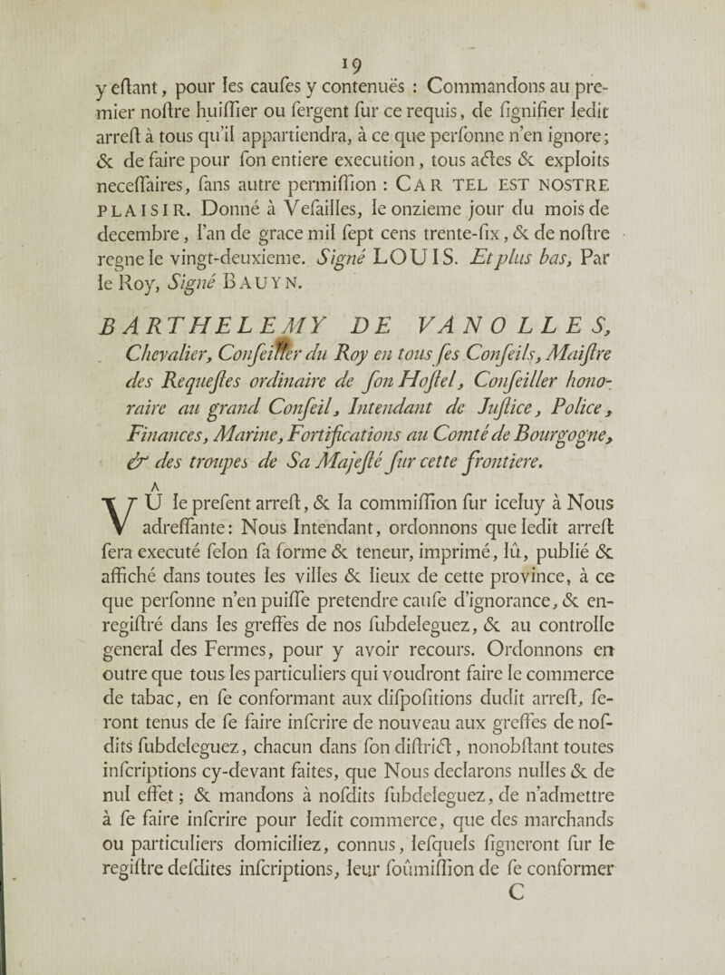 ^9 y eflanl, pour ies caufes y contenues : Commandons au pre¬ mier noftre huiffier ou fergent fur ce requis, de lignifier iedit arrefl à tous qiul appartiendra, à ce que perfbnne n’en ignore; <5c de faire pour Ton entière execution, tous ades & exploits neceflaires, fans autre permifTion : Car TEL EST nostre PLAISIR. Donné à Vefailles, ie onzième jour du mois de décembre, l’an de grâce mil fept cens trente-fix, & de noflre régné le vingt-deuxieme. Signé Et plus bas,V7sX ie Roy, Signé B A U Y N. BARTHELEMY DE VAN O LL E S, Chevalier, Confeiltèr du Roy en tons fes Confeils, Maijlre des Requejles ordinaire de fon Hojlel, Confeiller hono¬ raire au grand Confeil, Intendant de Jujtice, Police, Finances, Marine, Fortifications au Comté de Bourgogne, à des troupes de Sa Majefié fur cette frontière, A VU ie prefent arrefl, & la commifîion fur iceluy à Nous adreffante: Nous Intendant, ordonnons que ledit arrefl fera exécuté félon fa forme <5c teneur, imprimé, iû, publié cSc affiché dans toutes ies villes éc lieux de cette province, à ce que perfonne n’enpuiffe prétendre caufe d’ignorance, (Sc en- regiflré dans les greffes de nos fubdeleguez, 6c au controllc general des Fermes, pour y avoir recours. Ordonnons en outre que tous les particuliers qui voudront faire le commerce de tabac, en fe conformant aux difpofitions dudit arrefl, fe¬ ront tenus de fe faire infcrire de nouveau aux greffes de nof- dits fubdeleguez, chacun dans fon diflriél, nonobllant toutes infcriptions cy-devant faites, que Nous déclarons milles (Sc de nul effet ; <Sc mandons à nofdits fubdeleguez, de n’admettre à fe faire infcrire pour ledit commerce, que des marchands ou particuliers domiciliez, connus, lefquels figncront fur le regiftre defdites infcriptions, leur foumiffion de fe conformer C
