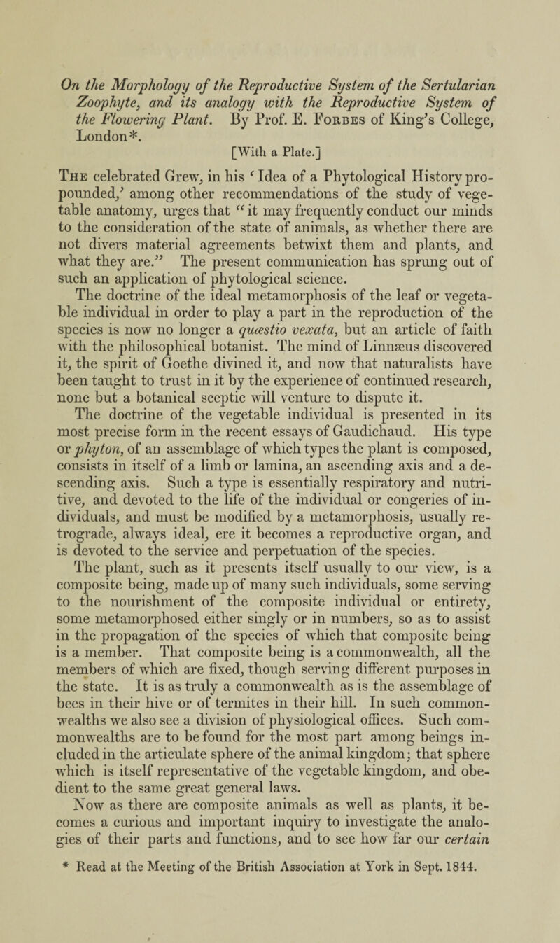 On the Morphology of the Reproductive System of the Sertularian Zoophyte, and its analogy with the Reproductive System of the Flowering Plant. By Prof. E. Forbes of King’s College, London*. [With a Plate.] The celebrated Grew, in his ‘ Idea of a Phytological History pro¬ pounded/ among other recommendations of the study of vege¬ table anatomy, urges that “ it may frequently conduct our minds to the consideration of the state of animals, as whether there are not divers material agreements betwixt them and plants, and what they are.” The present communication has sprung out of such an application of phytological science. The doctrine of the ideal metamorphosis of the leaf or vegeta¬ ble individual in order to play a part in the reproduction of the species is now no longer a qucestio vexata, but an article of faith with the philosophical botanist. The mind of Linnseus discovered it, the spirit of Goethe divined it, and now that naturalists have been taught to trust in it by the experience of continued research, none but a botanical sceptic will venture to dispute it. The doctrine of the vegetable individual is presented in its most precise form in the recent essays of Gaudichaud. His type or phyton, of an assemblage of which types the plant is composed, consists in itself of a limb or lamina, an ascending axis and a de¬ scending axis. Such a type is essentially respiratory and nutri¬ tive, and devoted to the life of the individual or congeries of in¬ dividuals, and must be modified by a metamorphosis, usually re¬ trograde, always ideal, ere it becomes a reproductive organ, and is devoted to the service and perpetuation of the species. The plant, such as it presents itself usually to our view, is a composite being, made up of many such individuals, some serving to the nourishment of the composite individual or entirety, some metamorphosed either singly or in numbers, so as to assist in the propagation of the species of which that composite being is a member. That composite being is a commonwealth, all the members of which are fixed, though serving different purposes in the state. It is as truly a commonwealth as is the assemblage of bees in their hive or of termites in their hill. In such common¬ wealths we also see a division of physiological offices. Such com¬ monwealths are to be found for the most part among beings in¬ cluded in the articulate sphere of the animal kingdom; that sphere which is itself representative of the vegetable kingdom, and obe¬ dient to the same great general laws. Now as there are composite animals as well as plants, it be¬ comes a curious and important inquiry to investigate the analo¬ gies of their parts and functions, and to see how far our certain * Read at the Meeting of the British Association at York in Sept. 1844.