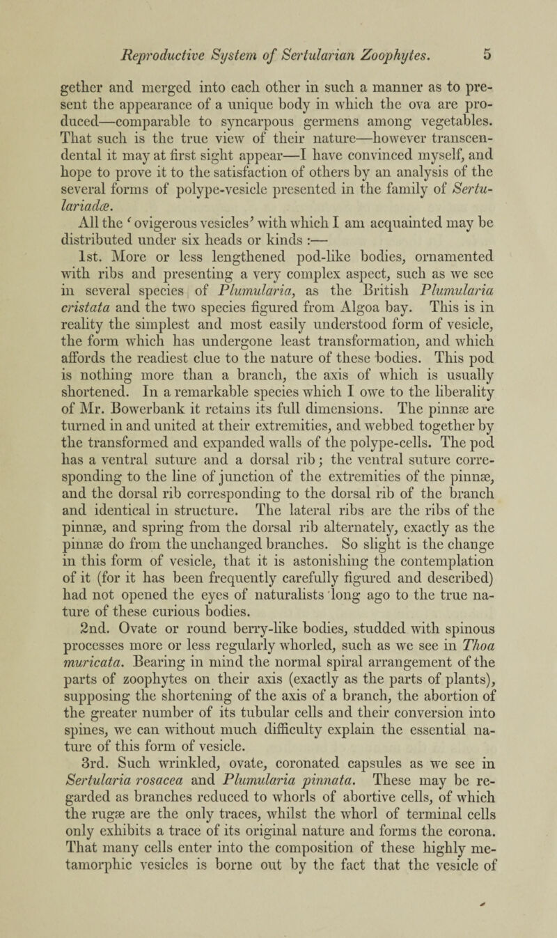 getlier and merged into each, other in such a manner as to pre¬ sent the appearance of a unique body in which the ova are pro¬ duced—comparable to syncarpous germens among vegetables. That such is the true view of their nature—however transcen¬ dental it may at first sight appear—I have convinced myself, and hope to prove it to the satisfaction of others by an analysis of the several forms of polype-vesicle presented in the family of Sertu- lariadee. All the f ovigerous vesicles^ with which I am acquainted may be distributed under six heads or kinds :— 1st. More or less lengthened pod-like bodies, ornamented with ribs and presenting a very complex aspect, such as we see in several species of Plumularia, as the British Plumularia cristata and the two species figured from Algoa bay. This is in reality the simplest and most easily understood form of vesicle, the form which has undergone least transformation, and which affords the readiest clue to the nature of these bodies. This pod is nothing more than a branch, the axis of which is usually shortened. In a remarkable species which I owe to the liberality of Mr. Bowerbank it retains its full dimensions. The pinnae are turned in and united at their extremities, and webbed together by the transformed and expanded walls of the polype-cells. The pod has a ventral suture and a dorsal rib; the ventral suture corre¬ sponding to the line of junction of the extremities of the pinnae, and the dorsal rib corresponding to the dorsal rib of the branch and identical in structure. The lateral ribs are the ribs of the pinnae, and spring from the dorsal rib alternately, exactly as the pinnae do from the unchanged branches. So slight is the change in this form of vesicle, that it is astonishing the contemplation of it (for it has been frequently carefully figured and described) had not opened the eyes of naturalists long ago to the true na¬ ture of these curious bodies. 2nd. Ovate or round berry-like bodies, studded with spinous processes more or less regularly whorled, such as we see in Thoa muricata. Bearing in mind the normal spiral arrangement of the parts of zoophytes on their axis (exactly as the parts of plants), supposing the shortening of the axis of a branch, the abortion of the greater number of its tubular cells and their conversion into spines, we can without much difficulty explain the essential na¬ ture of this form of vesicle. 3rd. Such wrinkled, ovate, coronated capsules as we see in Sertularia rosacea and Plumularia pinnata. These may be re¬ garded as branches reduced to whorls of abortive cells, of which the rugse are the only traces, whilst the whorl of terminal cells only exhibits a trace of its original nature and forms the corona. That many cells enter into the composition of these highly me- tamorphic vesicles is borne out by the fact that the vesicle of