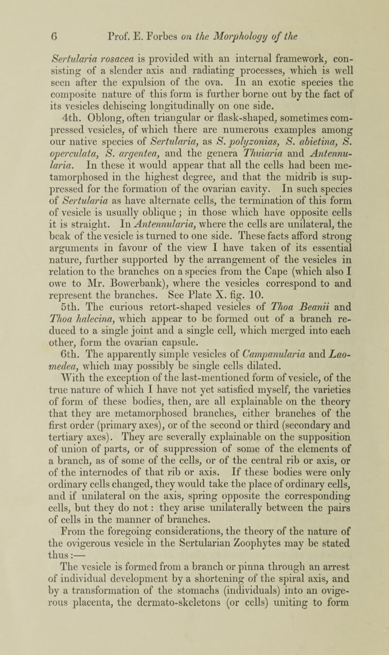 Sertularia rosacea is provided with an internal framework, con¬ sisting of a slender axis and radiating processes, which is well seen after the expulsion of the ova. In an exotic species the composite nature of this form is further borne out by the fact of its vesicles dehiscing longitudinally on one side. 4th. Oblong, often triangular or flask-shaped, sometimes com¬ pressed vesicles, of which there are numerous examples among our native species of Sertularia, as S. polyzonias, S. abietina, S. operculata, S. argentea, and the genera Thuiaria and Antennu- laria. In these it would appear that all the cells had been me¬ tamorphosed in the highest degree, and that the midrib is sup¬ pressed for the formation of the ovarian cavity. In such species of Sertularia as have alternate cells, the termination of this form of vesicle is usually oblique; in those which have opposite cells it is straight. In Antennularia, where the cells are unilateral, the beak of the vesicle is turned to one side. These facts aflbrd strong arguments in favour of the view I have taken of its essential nature, further supported by the arrangement of the vesicles in relation to the branches on a species from the Cape (which also I owe to Mr. Bowerbank), where the vesicles correspond to and represent the branches. See Plate X. fig. 10. 5th. The curious retort-shaped vesicles of Thoa Beanii and Thoa halecina, which appear to be formed out of a branch re¬ duced to a single joint and a single cell, which merged into each other, form the ovarian capsule. 6th. The apparently simple vesicles of Campanularia and Lao- medea, which may possibly be single cells dilated. With the exception of the last-mentioned form of vesicle, of the true nature of which I have not yet satisfied myself, the varieties of form of these bodies, then, are all explainable on the theory that they are metamorphosed branches, either branches of the first order (primary axes), or of the second or third (secondary and tertiary axes). They are severally explainable on the supposition of union of parts, or of suppression of some of the elements of a branch, as of some of the cells, or of the central rib or axis, or of the internodes of that rib or axis. If these bodies were only ordinary cells changed, they would take the place of ordinary cells, and if unilateral on the axis, spring opposite the corresponding cells, but they do not: they arise unilaterally between the pairs of cells in the manner of branches. From the foregoing considerations, the theory of the nature of the ovigerous vesicle in the Sertularian Zoophytes may be stated thus:— The vesicle is formed from a branch or pinna through an arrest of individual development by a shortening of the spiral axis, and by a transformation of the stomachs (individuals) into an ovige¬ rous placenta, the dcrmato-skeletons (or cells) uniting to form