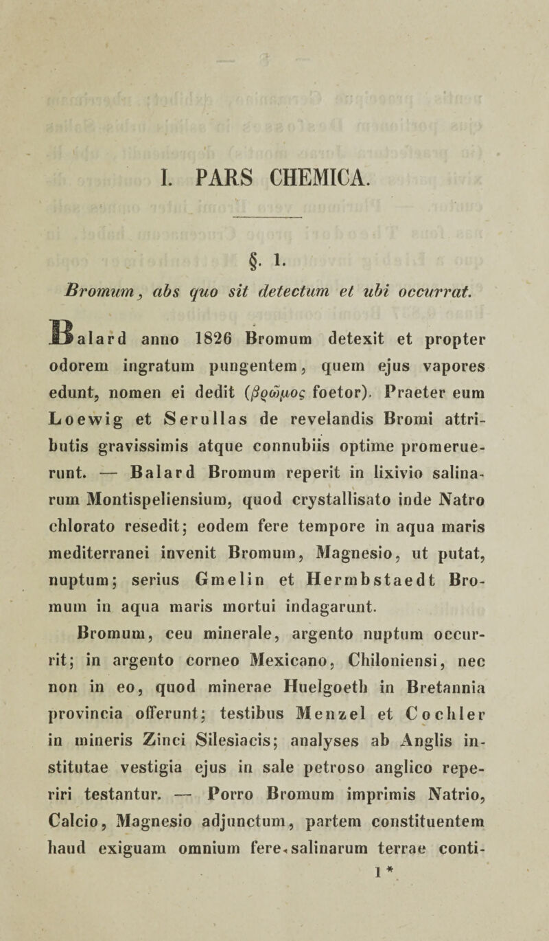 I. PARS CHEMICA. §. i. Brornum, abs quo sit detectum et ubi occurrat. tlalard anno 1826 Bromum detexit et propter odorem ingratum pungentem , quem ejus vapores edunt, nomen ei dedit (pQoofjbog foetor). Praeter eum Loewig et Ser ullas de revelandis Bromi attri¬ butis gravissimis atque connubiis optime promerue¬ runt. — Balard Bromum reperit in lixivio salina- \ rum Montispeliensium, quod crystallisato inde Natro chlorato resedit; eodem fere tempore in aqua maris mediterranei invenit Bromum, Magnesio, ut putat, nuptum; serius Gmelin et Hermbstaedt Bro¬ mum in aqua maris mortui indagarunt. Bromum, ceu minerale, argento nuptum occur¬ rit; in argento corneo Mexicano, Chiloniensi, nec non in eo, quod minerae Huelgoeth in Bretannia provincia offerunt; testibus Menzel et Cochler in mineris Zinci Silesiacis; analyses ab Anglis in¬ stitutae vestigia ejus in sale petroso anglico repe- riri testantur. — Porro Bromum imprimis Natrio, Calcio, Magnesio adjunctum, partem constituentem haud exiguam omnium fere*salinarum terrae conti- 1 *