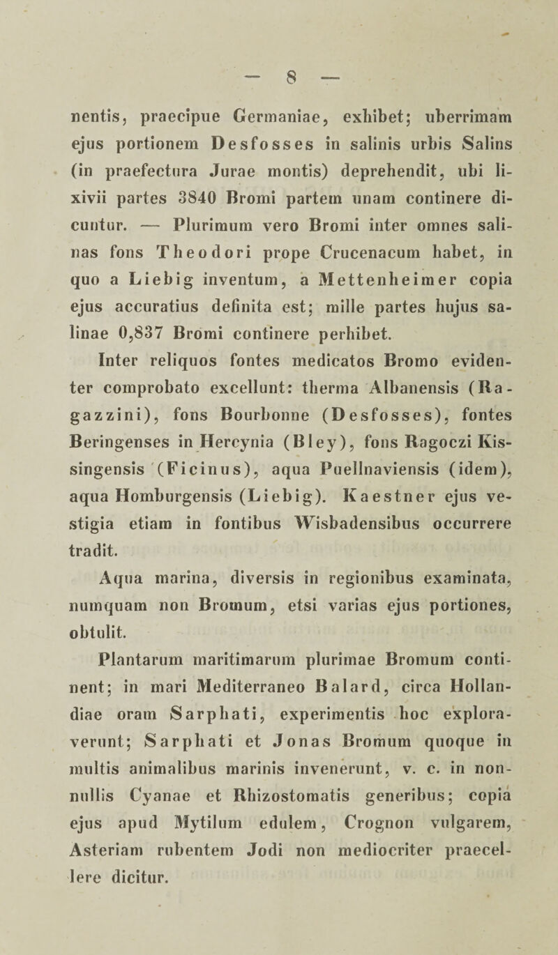 nentis, praecipue Germaniae, exhibet; uberrimam ejus portionem Desfosses in salinis urbis Salins (in praefectura Jurae montis) deprehendit, ubi li¬ xivii partes 3840 Bromi partem unam continere di¬ cuntur. — Plurimum vero Bromi inter omnes sali¬ nas fons Theodori prope Crucenacum habet, in quo a Liebig inventum, a Mettenheimer copia ejus accuratius definita est; mille partes hujus sa¬ linae 0,837 Bromi continere perhibet. Inter reliquos fontes medicatos Bromo eviden¬ ter comprobato excellunt: therma Albanensis (Ra- gazzini), fons Bourbonne (Desfosses), fontes Beringenses in Hercynia (Bley), fons Ragoczi Ivis- singensis (Ficinus), aqua Puellnaviensis (idem), aqua Homburgensis (Liebig). Kaestner ejus ve¬ stigia etiam in fontibus Wisbadensibus occurrere tradit. Aqua marina, diversis in regionibus examinata, numquam non Bromum, etsi varias ejus portiones, obtulit. Plantarum maritimarum plurimae Bromum conti¬ nent; in mari Mediterraneo Balard, circa Hollan- diae oram Sarphati, experimentis hoc explora¬ verunt; Sarphati et Jonas Bromum quoque in multis animalibus marinis invenerunt, v. c. in non¬ nullis Cyanae et Rhizostomatis generibus; copia ejus apud Mytilum edulem, Crognon vulgarem, Asteriam rubentem Jodi non mediocriter praecel¬ lere dicitur.