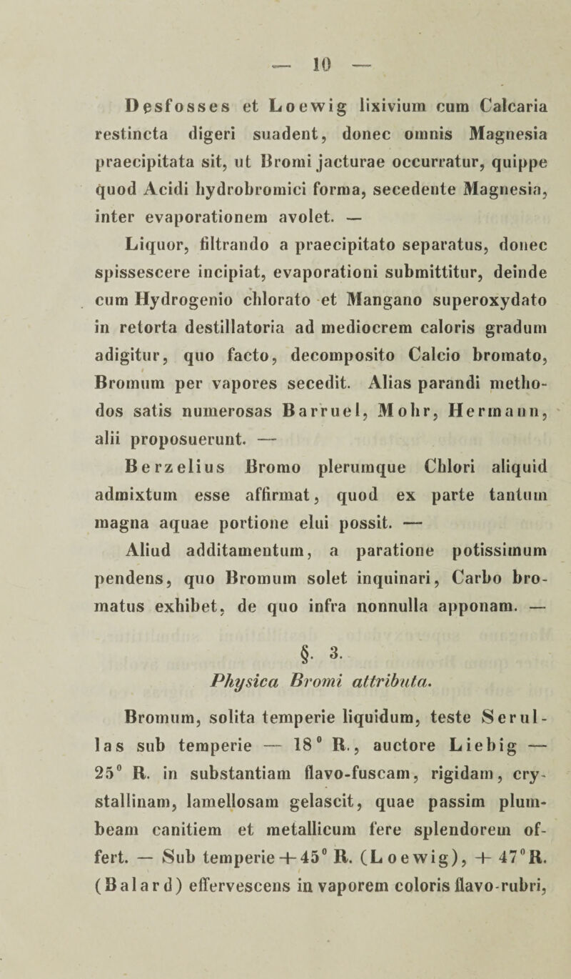 Desfosses et Loewig lixivium cum Calcaria restincta digeri suadent, donec omnis Magnesia praecipitata sit, ut Bromi jacturae occurratur, quippe quod Acidi hydrobromici forma, secedente Magnesia, inter evaporationem avolet. — Liquor, tiltrando a praecipitato separatus, donec spissescere incipiat, evaporationi submittitur, deinde cum Hydrogenio chlorato et Mangano superoxydato in retorta destillatoria ad mediocrem caloris gradum adigitur, quo facto, decomposito Calcio bromato, Bromum per vapores secedit. Alias parandi metho¬ dos satis numerosas Barruel, Mohr, Hermann, alii proposuerunt. — Berzelius Bromo plerumque Chlori aliquid admixtum esse affirmat, quod ex parte tantum magna aquae portione elui possit. — Aliud additamentum, a paratione potissimum pendens, quo Bromum solet inquinari, Carbo bro- matus exhibet, de quo infra nonnulla apponam. — §. 3. Physica Bromi attributa. Bromum, solita temperie liquidum, teste Ser ul¬ las sub temperie — 18° R., auctore Liebig — 25° B. in substantiam flavo-fuscam, rigidam, cry¬ stallinam, lamellosam gelascit, quae passim plum¬ beam canitiem et metallicum fere splendorem of¬ fert. — Sub temperie H-45° R. (Loewig), -L 47°R. (Balard) effervescens in vaporem coloris flavo-rubri,