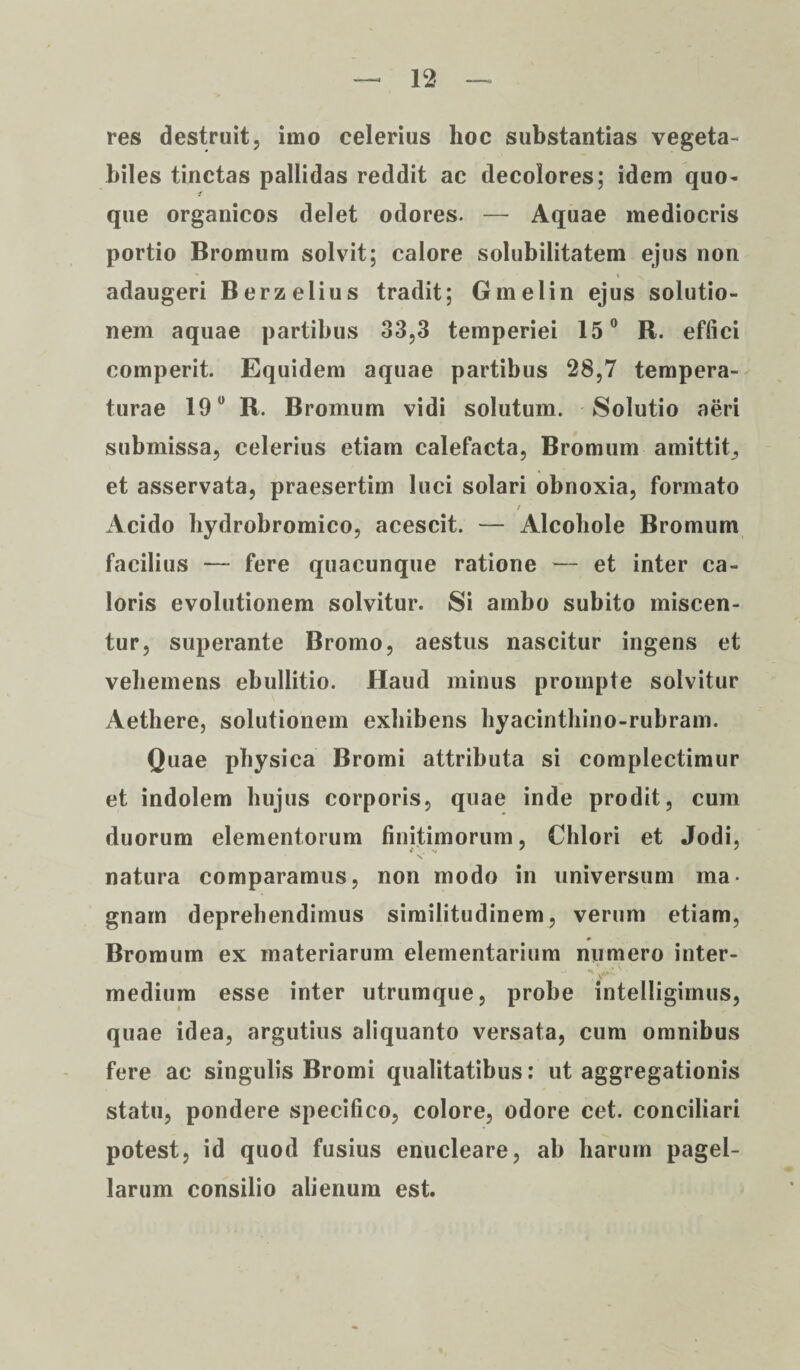 res destruit, imo celerius hoc substantias vegeta¬ biles tinctas pallidas reddit ac decolores; idem quo¬ que organicos delet odores. — Aquae mediocris portio Bromum solvit; calore solubilitatem ejus non adaugeri Berzelius tradit; Gmelin ejus solutio¬ nem aquae partibus 33,3 temperiei 15° R. effici comperit. Equidem aquae partibus 28,7 tempera¬ turae 19° R. Bromum vidi solutum. Solutio aeri submissa, celerius etiam calefacta, Bromum amittit, et asservata, praesertim luci solari obnoxia, formato / Acido hydrobromico, acescit. — Alcohole Bromum facilius — fere quacunque ratione — et inter ca¬ loris evolutionem solvitur. Si ambo subito miscen¬ tur, superante Bromo, aestus nascitur ingens et vehemens ebullitio. Haud minus prompte solvitur Aethere, solutionem exhibens hyacinthino-rubram. Quae physica Bromi attributa si complectimur et indolem hujus corporis, quae inde prodit, cum duorum elementorum finitimorum, Chlori et Jodi, v natura comparamus, non modo in universum ma¬ gnam deprehendimus similitudinem, verum etiam, Bromum ex materiarum elementarium numero inter¬ medium esse inter utrumque, probe intelligimus, quae idea, argutius aliquanto versata, cum omnibus fere ac singulis Bromi qualitatibus: ut aggregationis statu, pondere specifico, colore, odore cet. conciliari potest, id quod fusius enucleare, ab harum pagel¬ larum consilio alienum est.