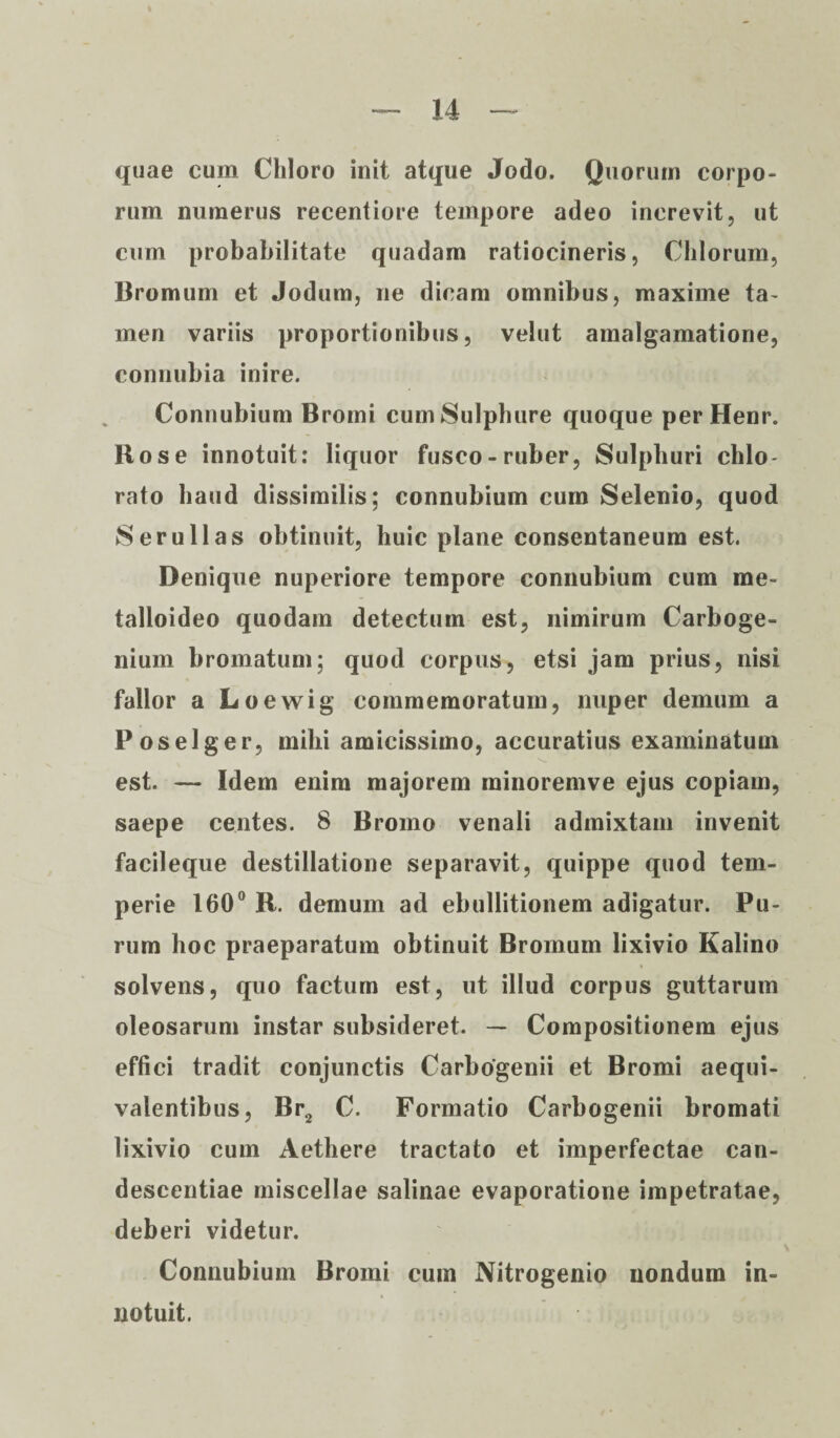 quae cum Chloro init atque Jodo. Quorum corpo¬ rum numerus recentiore tempore adeo increvit, ut cum probabilitate quadam ratiocineris, Chiorum, Bromum et Jodum, ne dicam omnibus, maxime ta¬ men variis proportionibus, velut amalgamatione, connubia inire. Connubium Bromi cum Sulphure quoque per Henr. Bos e innotuit: liquor fusco-ruber, Sulphuri chlo- rato haud dissimilis; connubium cum Selenio, quod Serullas obtinuit, huic plane consentaneum est. Denique nuperiore tempore connubium cum me- talloideo quodam detectum est, nimirum Carboge- nium bromatum; quod corpus, etsi jam prius, nisi fallor a Loewig commemoratum, nuper demum a Poselger, mihi amicissimo, accuratius examinatum est. — Idem enim majorem minoremve ejus copiam, saepe centes. 8 Bromo venali admixtam invenit facileque destillatione separavit, quippe quod tem¬ perie 160° R. demum ad ebullitionem adigatur. Pu¬ rum hoc praeparatum obtinuit Bromum lixivio Kalino solvens, quo factum est, ut illud corpus guttarum oleosarum instar subsideret. — Compositionem ejus effici tradit conjunctis Carbogenii et Bromi aequi- valentibus, Br2 C. Formatio Carbogenii bromati lixivio cum Aethere tractato et imperfectae can- descentiae miscellae salinae evaporatione impetratae, deberi videtur. Connubium Bromi cum Nitrogenio nondum in¬ notuit.