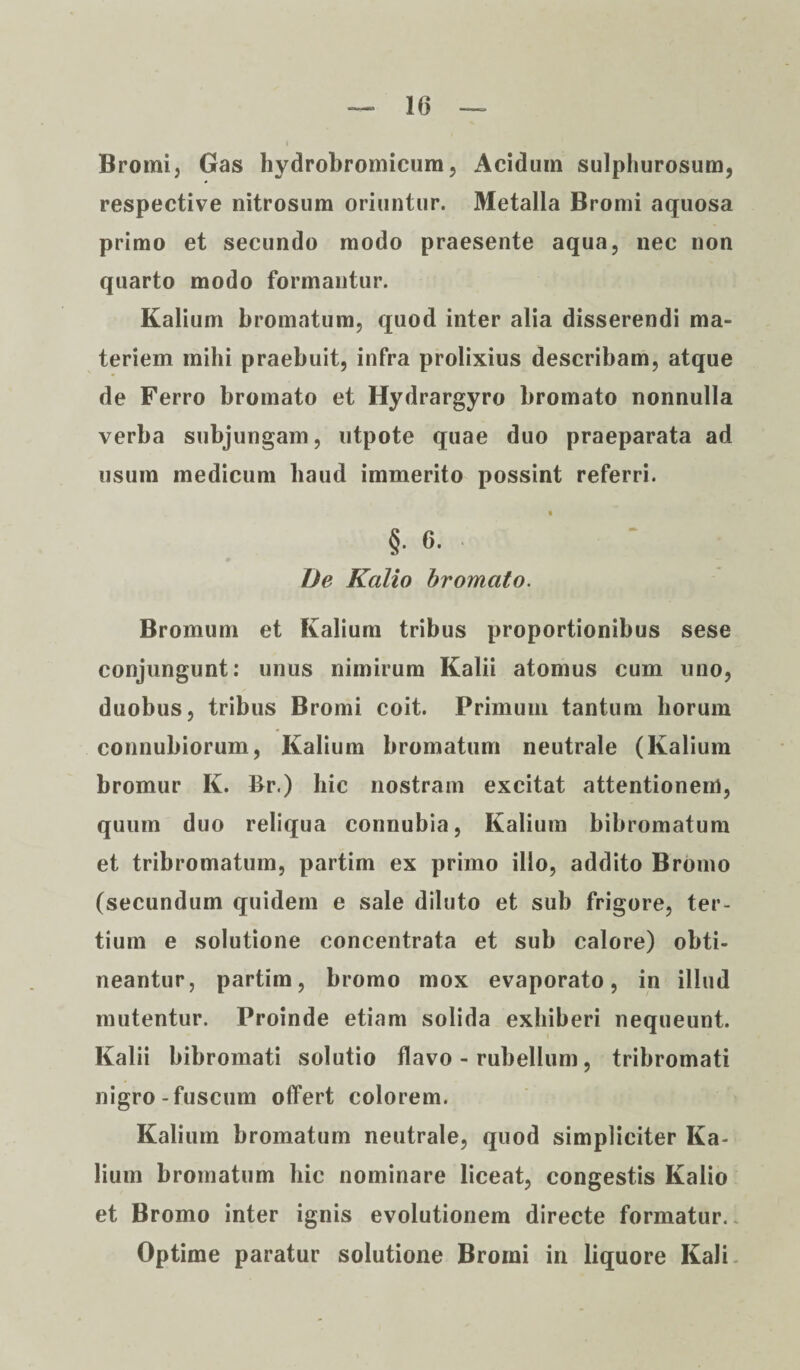 Bromi, Gas hydrobromicum, Acidum sulphurosum, respective nitrosum oriuntur. Metalla Bromi aquosa primo et secundo modo praesente aqua, nec non quarto modo formantur. Kalium bromatum, quod inter alia disserendi ma¬ teriem mihi praebuit, infra prolixius describam, atque de Ferro bromato et Hydrargyro bromato nonnulla verba subjungam, utpote quae duo praeparata ad usum medicum haud immerito possint referri. C t §. 0. De Kalio bromato. Bromum et Kalium tribus proportionibus sese conjungunt: unus nimirum Kalii atomus cum uno, duobus, tribus Bromi coit. Primum tantum horum connubiorum, Kalium bromatum neutrale (Kalium bromur K. Br.) hic nostram excitat attentionem, quum duo reliqua connubia, Kalium bibromatum et tribromatum, partim ex primo illo, addito Bronio (secundum quidem e sale diluto et sub frigore, ter¬ tium e solutione concentrata et sub calore) obti¬ neantur, partim, bromo mox evaporato, in illud mutentur. Proinde etiam solida exhiberi nequeunt. Kalii bibromati solutio flavo - rubellum, tribromati nigro-fuscum offert colorem. Kalium bromatum neutrale, quod simpliciter Ka¬ lium bromatum hic nominare liceat, congestis Kalio et Bromo inter ignis evolutionem directe formatur. Optime paratur solutione Bromi in liquore Kali