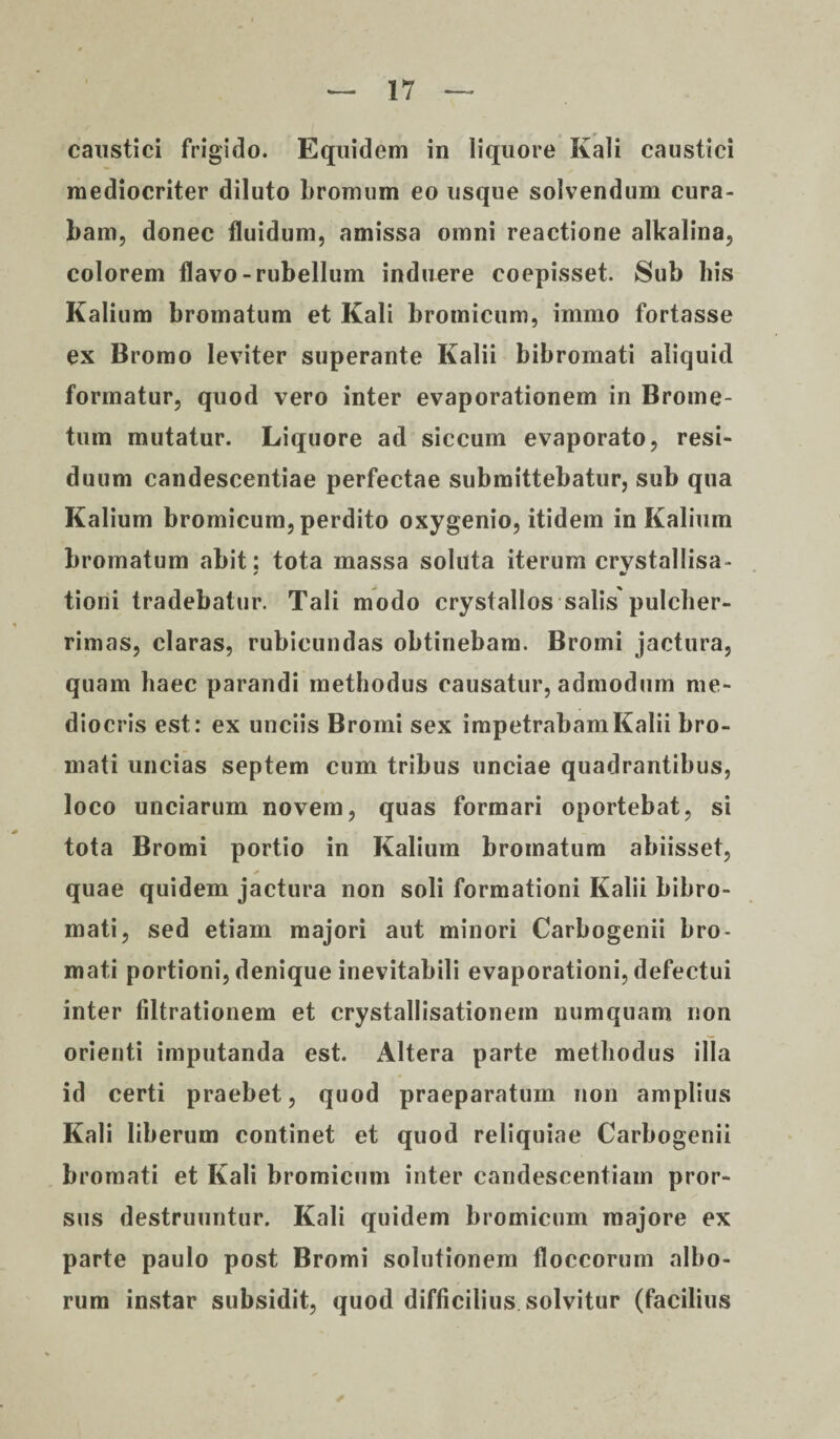 caustici frigido. Equidem in liquore Kali caustici mediocriter diluto bromum eo usque solvendum cura¬ bam, donec fluidum, amissa omni reactione alkalina, colorem flavo-rubellum induere coepisset. Sub bis Kalium bromatum et Kali bromicum, immo fortasse ex Bromo leviter superante Kalii bibromati aliquid formatur, quod vero inter evaporationem in Brome- tum mutatur. Liquore ad siccum evaporato, resi¬ duum candescentiae perfectae submittebatur, sub qua Kalium bromicum, perdito oxygenio, itidem in Kalium bromatum abit: tota massa soluta iterum crvstallisa- s * tioni tradebatur. Tali modo crystallos salis pulcher¬ rimas, claras, rubicundas obtinebam. Bromi jactura, quam haec parandi methodus causatur, admodum me¬ diocris est: ex unciis Bromi sex impetrabam Kalii bro- mati uncias septem cum tribus unciae quadrantibus, loco unciarum novem, quas formari oportebat, si tota Bromi portio in Kalium bromatum abiisset, * quae quidem jactura non soli formationi Kalii bibro¬ mati, sed etiam majori aut minori Carbogenii bro- mati portioni, denique inevitabili evaporationi, defectui inter filtrationem et crystallisationem numquam non orienti imputanda est. Altera parte methodus illa id certi praebet, quod praeparatum non amplius Kali liberum continet et quod reliquiae Carbogenii bromati et Kali bromicum inter candescentiam pror¬ sus destruuntur. Kali quidem bromicum majore ex parte paulo post Bromi solutionem floccorum albo¬ rum instar subsidit, quod difficilius solvitur (facilius