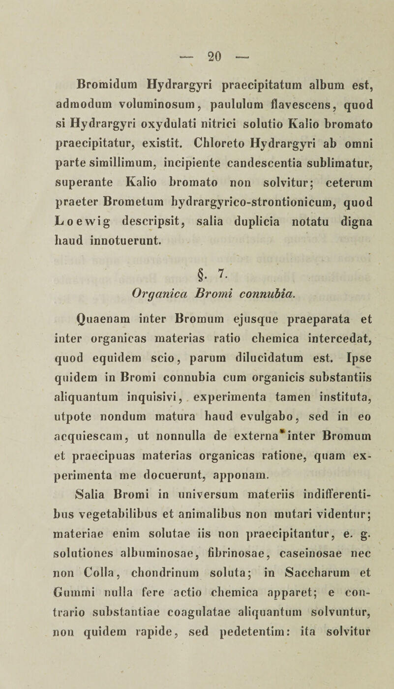 Bromidum Hydrargyri praecipitatum album est, admodum voluminosum, paululum flavescens, quod si Hydrargyri oxydulati nitrici solutio Kalio bromato praecipitatur, existit. Chloreto Hydrargyri ab omni parte simillimum, incipiente candescentia sublimatur, superante Kalio bromato non solvitur; ceterum praeter Brometum hydrargyrico-strontionicum, quod Loewig descripsit, salia duplicia notatu digna haud innotuerunt. §. 7. Organica Bromi connubia. Quaenam inter Bromum ejusque praeparata et inter organicas materias ratio cliemica intercedat, quod equidem scio, parum dilucidatum est. Ipse quidem in Bromi connubia cum organicis substantiis aliquantum inquisivi, experimenta tamen instituta, utpote nondum matura haud evulgabo, sed in eo acquiescam, ut nonnulla de externa*inter Bromum et praecipuas materias organicas ratione, quam ex¬ perimenta me docuerunt, apponam. Salia Bromi in universum materiis indifferenti¬ bus vegetabilibus et animalibus non mutari videntur; materiae enim solutae iis non praecipitantur, e. g. solutiones albuminosae, fibrinosae, caseinosae nec non Colla, chondrinum soluta; in Saccharum et Gumrni nulla fere actio chemica apparet; e con¬ trario substantiae coagulatae aliquantum solvuntur, non quidem rapide, sed pedetentim: ita solvitur