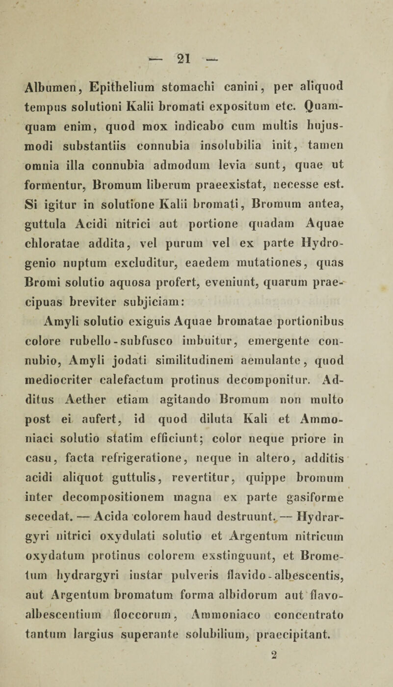 Albumen, Epithelium stomachi canini, per aliquod tempus solutioni Kalii bromati expositum etc. Quam¬ quam enim, quod mox indicabo cum multis hujus¬ modi substantiis connubia insolubilia init, tamen omnia illa connubia admodum levia sunt, quae ut formentur, Bromum liberum praeexistat, necesse est. Si igitur in solutione Kalii bromati, Bromum antea, guttula Acidi nitrici aut portione quadam Aquae cliloratae addita, vel purum vel ex parte Hydro- genio nuptum excluditur, eaedem mutationes, quas Bromi solutio aquosa profert, eveniunt, quarum prae¬ cipuas breviter subjiciam: Amyli solutio exiguis Aquae bromatae portionibus colore rubello - subfusco imbuitur, emergente con- nubio, Amyli jodati similitudinem aemulante, quod mediocriter calefactum protinus decomponitur. Ad¬ ditus Aether etiam agitando Bromum non multo post ei aufert, id quod diluta Kali et Ammo- niaci solutio statim efficiunt; color neque priore in casu, facta refrigeratione, neque in altero, additis acidi aliquot guttulis, revertitur, quippe bromum inter decompositionem magna ex parte gasiforme secedat. — Acida colorem haud destruunt. — Hydrar- gyri nitrici oxydolati solutio et Argentum nitricum oxydatum protinus colorem exstinguunt, et Brome- tum hydrargyri instar pulveris flavido - albescentis, aut Argentum bromatum forma albidorum aut flavo- albescentium floccorum, Ammoniaco concentrato tantum largius superante solubilium, praecipitant.