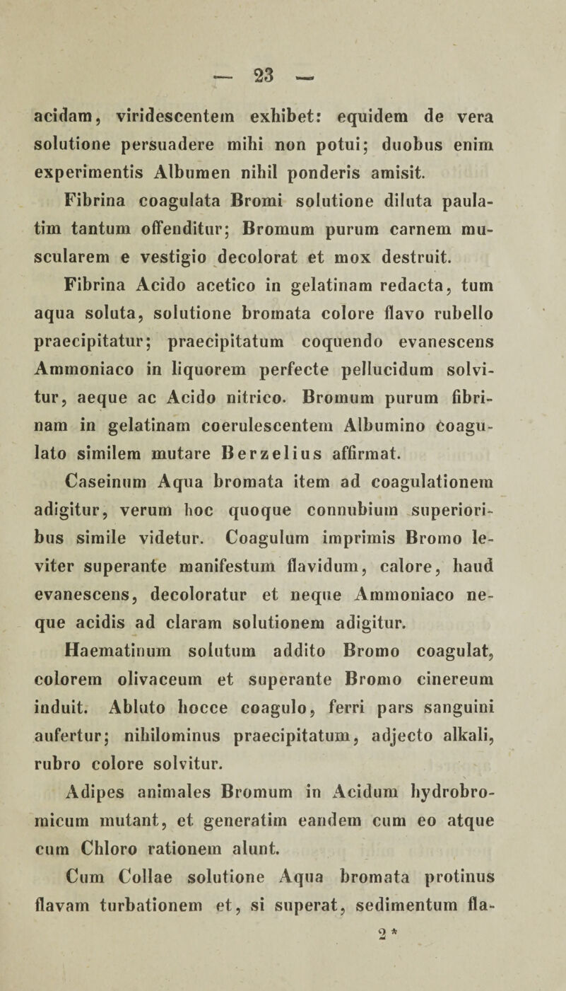 acidam, viridescentem exhibet: equidem de vera solutione persuadere mihi non potui; duobus enim experimentis Albumen nihil ponderis amisit. Fibrina coagulata Bromi solutione diluta paula- tim tantum offenditur; Bromum purum carnem mu¬ scularem e vestigio decolorat et mox destruit. Fibrina Acido acetico in gelatinam redacta, tum aqua soluta, solutione bromata colore flavo rubello praecipitatur; praecipitatum coquendo evanescens Ammoniaco in liquorem perfecte pellucidum solvi¬ tur, aeque ac Acido nitrico. Bromum purum fibri¬ nam in gelatinam coerulescentem Albumino Coagu¬ lato similem mutare Berzelius affirmat. Caseinum Aqua bromata item ad coagulationem adigitur, verum hoc quoque connubium superiori¬ bus simile videtur. Coagulum imprimis Bromo le¬ viter superante manifestum flavidum, calore, haud evanescens, decoloratur et neque Ammoniaco ne¬ que acidis ad claram solutionem adigitur. Haematinum solutum addito Bromo coagulat, colorem olivaceum et superante Bromo cinereum induit. Abluto liocce coagulo, ferri pars sanguini aufertur; nihilominus praecipitatum, adjecto alkali, rubro colore solvitur. Adipes animales Bromum in Acidum liydrobro- micum mutant, et generatim eandem cum eo atque cum Chloro rationem alunt. Cum Collae solutione Aqua bromata protinus flavam turbationem et, si superat, sedimentum fla- 2*