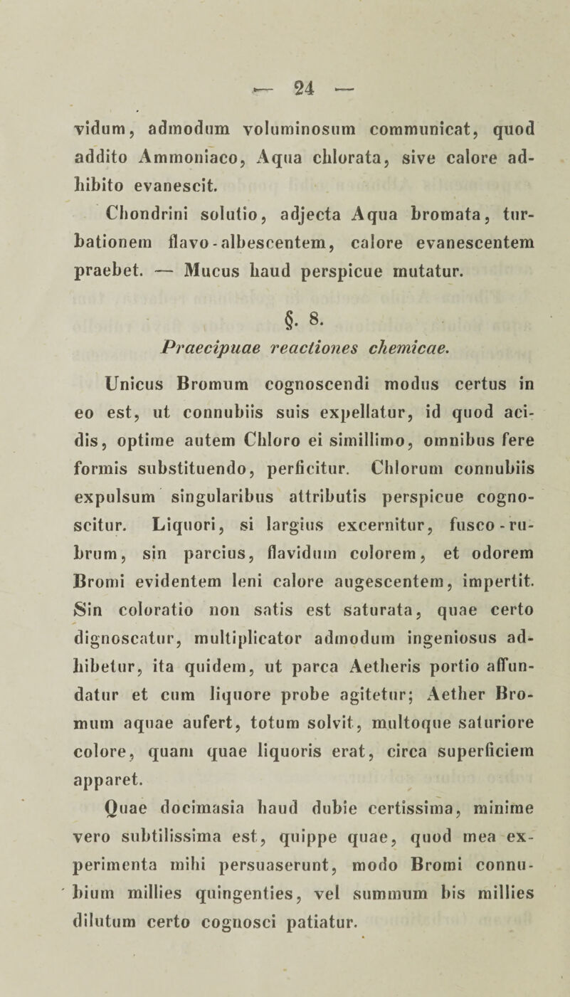 vidum, admodum voluminosum communicat, quod addito Ammoniaco, Aqua clilorata, sive calore ad¬ hibito evanescit. Chondrini solutio, adjecta Aqua bromata, tur¬ bationem flavo-albescentem, calore evanescentem praebet. — Mucus haud perspicue mutatur. §. 8. Praecipuae reactiones chemicae. Unicus Bromum cognoscendi modus certus in eo est, ut connubiis suis expellatur, id quod aci¬ dis, optime autem Chloro ei simillimo, omnibus fere formis substituendo, perficitur. Chiorum connubiis expulsum singularibus attributis perspicue cogno¬ scitur. Liquori, si largius excernitur, fusco-ru¬ brum, sin parcius, flavidum colorem, et odorem Bromi evidentem leni calore augescentem, impertit. Sin coloratio non satis est saturata, quae certo dignoscatur, multiplicator admodum ingeniosus ad¬ hibetur, ita quidem, ut parca Aetheris portio affun¬ datur et cum liquore probe agitetur; Aether Bro¬ mum aquae aufert, totum solvit, multoque saturiore colore, quam quae liquoris erat, circa superficiem apparet. Quae docimasia haud dubie certissima, minime vero subtilissima est, quippe quae, quod mea ex¬ perimenta mihi persuaserunt, modo Bromi connu- ' bium millies quingenties, vel summum bis millies dilutum certo cognosci patiatur.