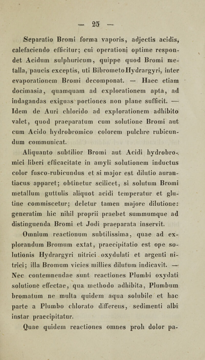 Separatio Bromi forma vaporis, adjectis acidis, calefaciendo efficitur; cui operationi optime respon¬ det Acidum sulphuricum, quippe quod Bromi me¬ talla, paucis exceptis, uti BibrometoHydrargyri, inter evaporationem Bromi decomponat. — Haec etiam docimasia, quamquam ad explorationem apta, ad indagandas exiguas portiones non plane sufficit. — Idem de Auri chlorido ad explorationem adbibito valet, quod praeparatum cum solutione Bromi aut cum Acido hydrobromico colorem pulchre rubicun¬ dum communicat. Aliquanto subtilior Bromi aut Acidi hydrobro- mici liberi efficacitate in amyli solutionem inductus color fusco-rubicundus et si major est dilutio auran- tiacus apparet; obtinetur scilicet, si solutum Bromi metallum guttulis aliquot acidi temperatur et glu¬ tine commiscetur; deletur tamen majore dilutione: generatim hic nihil proprii praebet summumque ad distinguenda Bromi et Jodi praeparata inservit. Omnium reactionum subtilissima, quae ad ex¬ plorandum Bromum extat, praecipitatio est ope so¬ lutionis Hydrargyri nitrici oxydulati et argenti ni- trici; illa Bromum vicies millies dilutum indicavit. — Nec contemnendae sunt reactiones Plumbi oxydati solutione effectae, qua methodo adhibita, Plumbum bromatum ne multa quidem aqua solubile et hac parte a Plumbo chlorato differens, sedimenti albi instar praecipitatur. Quae quidem reactiones omnes proh dolor pa-