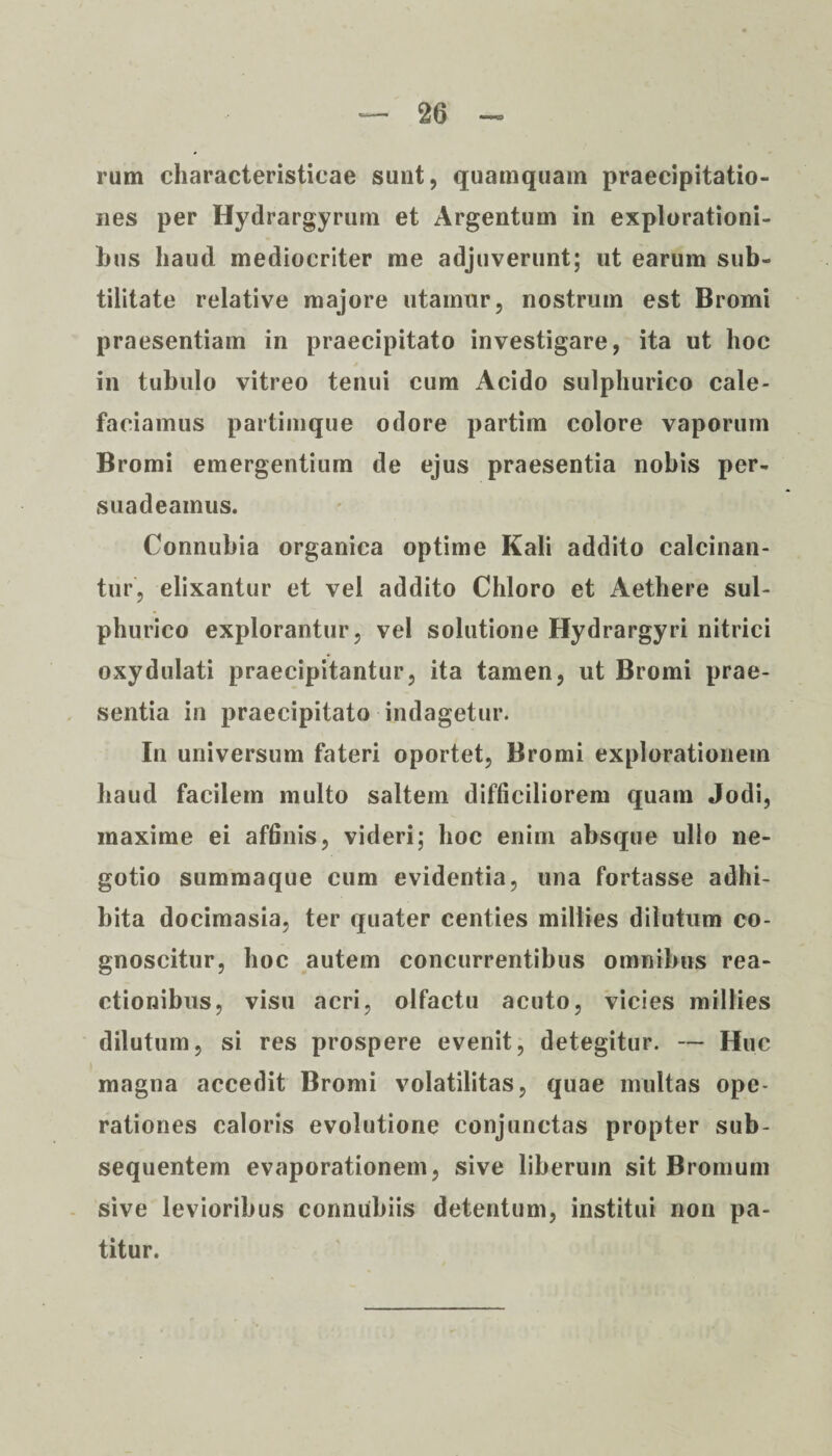 rum characteristicae sunt, quamquam praecipitatio¬ nes per Hydrargyrum et Argentum in explorationi¬ bus haud mediocriter me adjuverunt; ut earum sub¬ tilitate relative majore utamur, nostrum est Bromi praesentiam in praecipitato investigare, ita ut hoc in tubulo vitreo tenui cum Acido sulphurico cale¬ faciamus partimque odore partim colore vaporum Bromi emergentium de ejus praesentia nobis per¬ suadeamus. Connubia organica optime Kali addito calcinan- tur, elixantur et vel addito Chloro et Aethere sul¬ phurico explorantur, vel solutione Hydrargyri nitrici oxydulati praecipitantur, ita tamen, ut Bromi prae¬ sentia in praecipitato indagetur. In universum fateri oportet, Bromi explorationem haud facilem multo saltem difficiliorem quam Jodi, maxime ei affinis, videri; hoc enim absque ullo ne¬ gotio summaque cum evidentia, una fortasse adhi¬ bita docimasia, ter quater centies millies dilutum co¬ gnoscitur, hoc autem concurrentibus omnibus rea¬ ctionibus, visu acri, olfactu acuto, vicies millies dilutum, si res prospere evenit, detegitur. — Huc magna accedit Bromi volatilitas, quae inultas ope¬ rationes caloris evolutione conjunctas propter sub- sequentem evaporationem, sive liberum sit Bromum sive levioribus conmibiis detentum, institui non pa¬ titur.