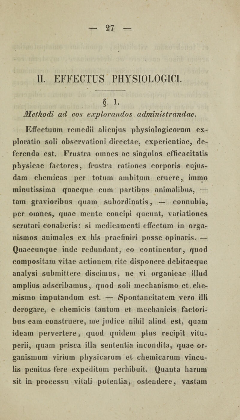 II. EFFECTUS PHYSIOLOGICI. § i- Methodi ad eos explorandos administrandae. Effectuum remedii alicujus physiologicorum ex¬ ploratio soli observationi directae, experientiae, de¬ ferenda est. Frustra omnes ac singulos efficacitatis physicae factores, frustra rationes corporis cujus- dam chemicas per totum ambitum eruere, immo minutissima quaeque cum partibus animalibus, — tam gravioribus quam subordinatis, — connubia, per omnes, quae mente concipi queunt, variationes scrutari conaberis: si medicamenti effectum in orga¬ nismos animales ex his praefiniri posse opinaris. — Quaecunque inde redundant, eo continentur, quod compositam vitae actionem rite disponere debitaeque analysi submittere discimus, ne vi organicae illud amplius adscribamus, quod soli mechanismo et.che- mismo imputandum est. — Spontaneitatem vero illi derogare, e chemicis tantum et mechanicis factori¬ bus eam construere, me judice nihil aliud est, quam ideam pervertere, quod quidem plus recipit vitu- perii, quam prisca illa sententia incondita, quae or¬ ganismum virium physicarum et chemicarum vincu¬ lis penitus fere expeditum perhibuit. Quanta harum sit in processu vitali potentia, ostendere, vastain