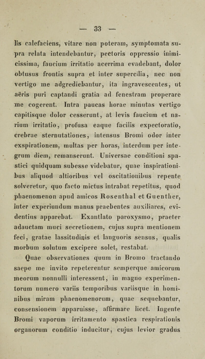 Iis calefaciens, vitare non poteram, symptomata su¬ pra relata intendebantur, pectoris oppressio inimi¬ cissima, faucium irritatio acerrima evadebant, dolor obtusus frontis supra et inter supercilia, nec non vertigo me adgrediebantur, ita ingravescentes, ut aeris puri captandi gratia ad fenestram properare me cogerent. Intra paucas horae minutas vertigo capitisque dolor cesserunt, at levis faucium et na¬ rium irritatio, profusa eaque facilis expectoratio, crebrae sternutationes, intensus Bromi odor inter exspirationem, multas per horas, interdum per inte¬ grum diem, remanserunt. Universae conditioni spa¬ stici quidquam subesse videbatur, quae inspirationi¬ bus aliquod altioribus vel oscitationibus repente solveretur, quo facto mictus intrabat repetitus, quod phaenomenon apud amicos Rosenthal et Guentlier, inter experiundum manus praebentes auxiliares, evi¬ dentius apparebat. Exantlato paroxysmo, praeter adauctam muci secretionem, cujus supra mentionem feci, gratae lassitudinis et languoris sensus, qualis morbum solutum excipere solet, restabat. Quae observationes quum in Bromo tractando saepe me invito repeterentur semperque amicorum meorum nonnulli interessent, in magno experimen¬ torum numero variis temporibus variisque in homi¬ nibus miram phaenomenorum, quae sequebantur, consensionem apparuisse, affirmare licet. Ingente Bromi vaporum irritamento spastica respirationis organorum conditio inducitur, cujus levior gradus