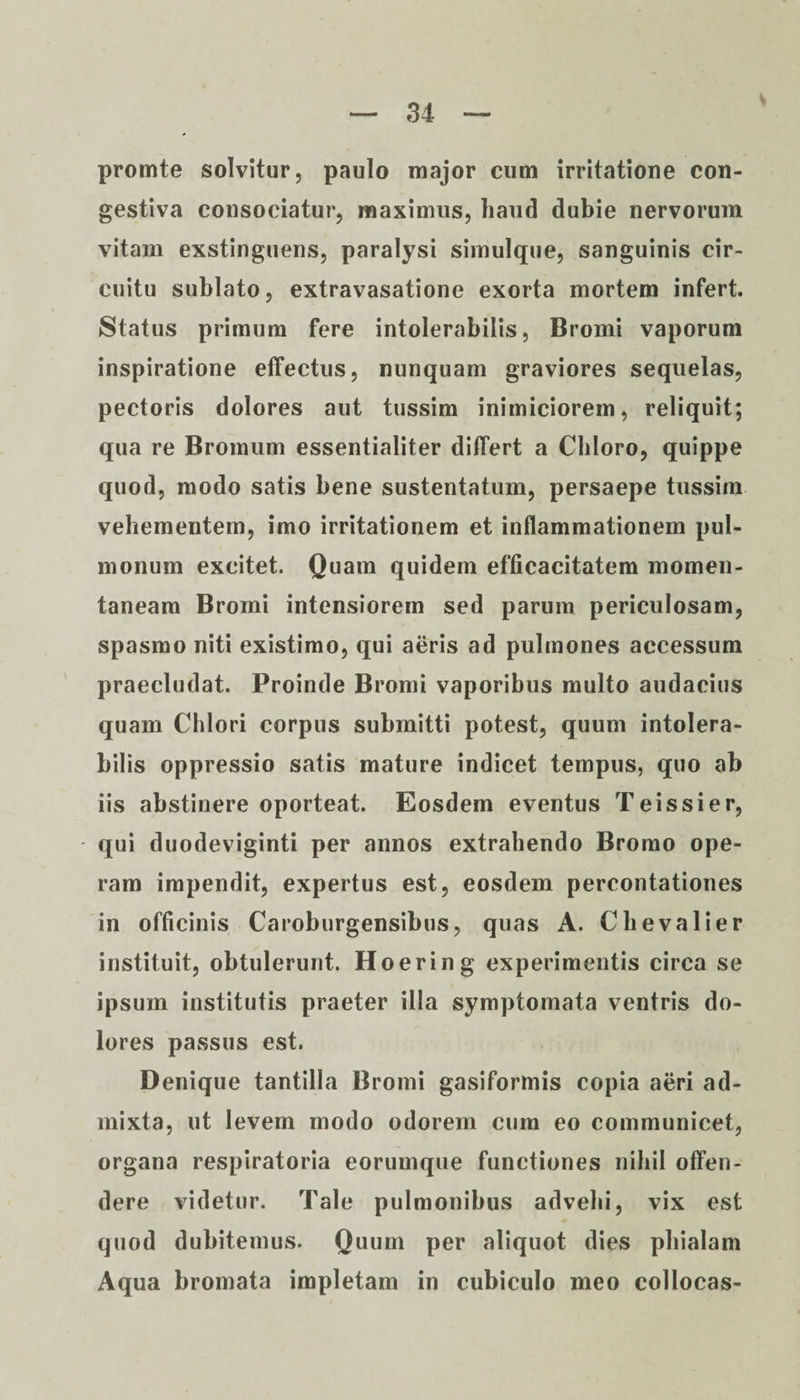 promte solvitur, paulo major cum irritatione con¬ gestiva consociatu?’, maximus, liautl dubie nervorum vitam exstinguens, paralysi simulque, sanguinis cir¬ cuitu sublato, extravasatione exorta mortem infert. Status primum fere intolerabilis, Bromi vaporum inspiratione effectus, nunquam graviores sequelas, pectoris dolores aut tussim inimiciorem, reliquit; qua re Bromum essentialiter differt a Chloro, quippe quod, modo satis bene sustentatum, persaepe tussim vehementem, imo irritationem et inflammationem pul¬ monum excitet. Quam quidem efficacitatem momen¬ taneam Bromi intensiorem sed parum periculosam, spasmo niti existimo, qui aeris ad pulmones accessum praecludat. Proinde Bromi vaporibus multo audacius quam Chlori corpus submitti potest, quum intolera¬ bilis oppressio satis mature indicet tempus, quo ab iis abstinere oporteat. Eosdem eventus Teissier, qui duodeviginti per annos extrahendo Bromo ope¬ ram impendit, expertus est, eosdem percontationes in officinis Caroburgensibus, quas A. Chevalier instituit, obtulerunt. Hoering experimentis circa se ipsum institutis praeter illa symptomata ventris do¬ lores passus est. Denique tantilla Bromi gasiformis copia aeri ad¬ mixta, ut levem modo odorem cum eo communicet, organa respiratoria eorumque functiones nihil offen¬ dere videtur. Tale pulmonibus advehi, vix est quod dubitemus. Quum per aliquot dies phialam Aqua bromata impletam in cubiculo meo collocas-