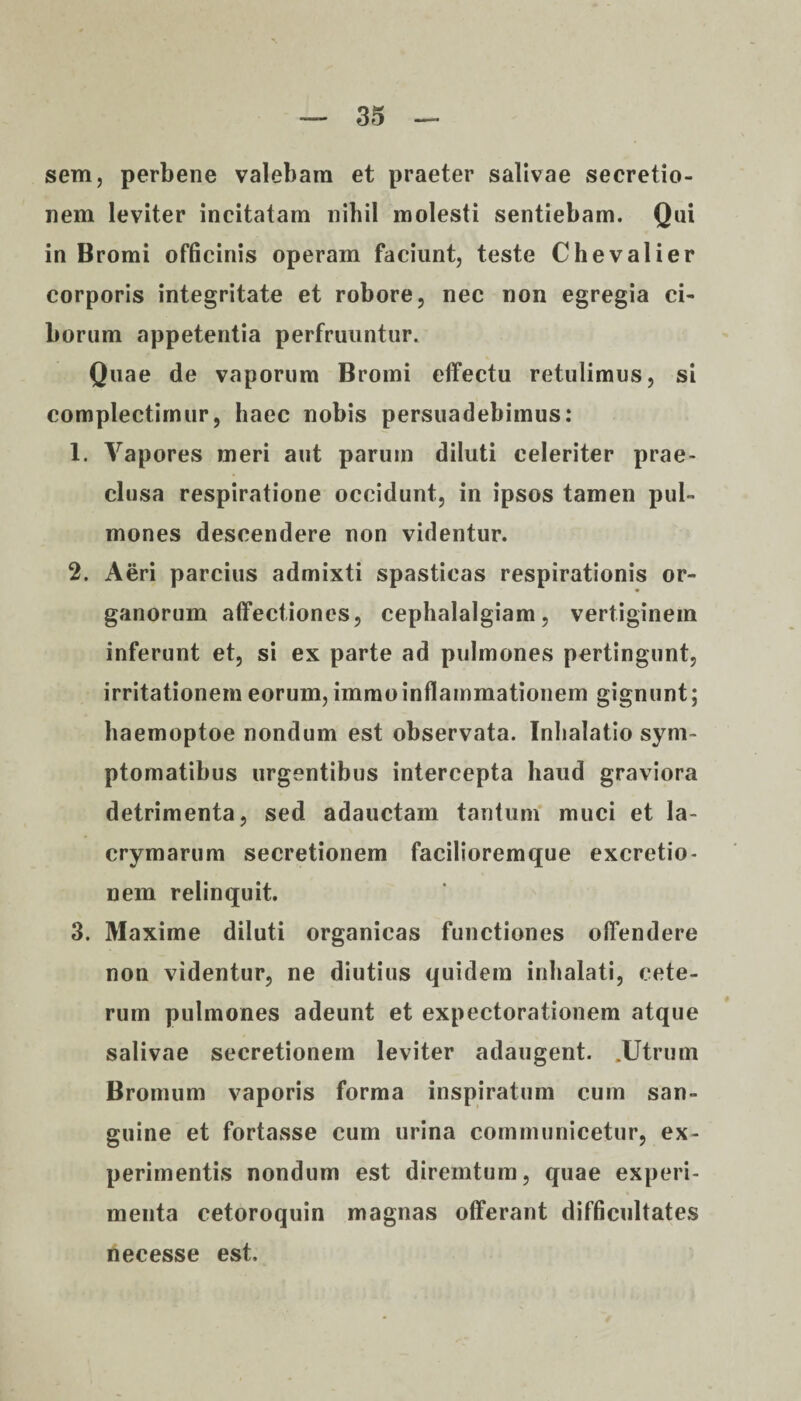 sem, perbene valebam et praeter salivae secretio¬ nem leviter incitatam nihil molesti sentiebam. Qui in Bromi officinis operam faciunt, teste Chevalier corporis integritate et robore, nec non egregia ci¬ borum appetentia perfruuntur. Quae de vaporum Bromi effectu retulimus, si complectimur, haec nobis persuadebimus: 1. Vapores meri aut parum diluti celeriter prae¬ clusa respiratione occidunt, in ipsos tamen pul¬ mones descendere non videntur. 2. Aeri parcius admixti spasticas respirationis or¬ ganorum affectiones, cephalalgiam, vertiginem inferunt et, si ex parte ad pulmones pertingunt, irritationem eorum, immoinflammationem gignunt; haemoptoe nondum est observata. Inhalatio sym¬ ptomatibus urgentibus intercepta haud graviora detrimenta, sed adauctam tantum muci et la- crymarum secretionem facilioremque excretio- nem relinquit. 3. Maxime diluti organicas functiones offendere non videntur, ne diutius quidem inhalati, cete¬ rum pulmones adeunt et expectorationem atque salivae secretionem leviter adaugent. .Utrum Bromum vaporis forma inspiratum cum san¬ guine et fortasse cum urina communicetur, ex¬ perimentis nondum est diremtum, quae experi¬ menta cetoroquin magnas offerant difficultates necesse est.