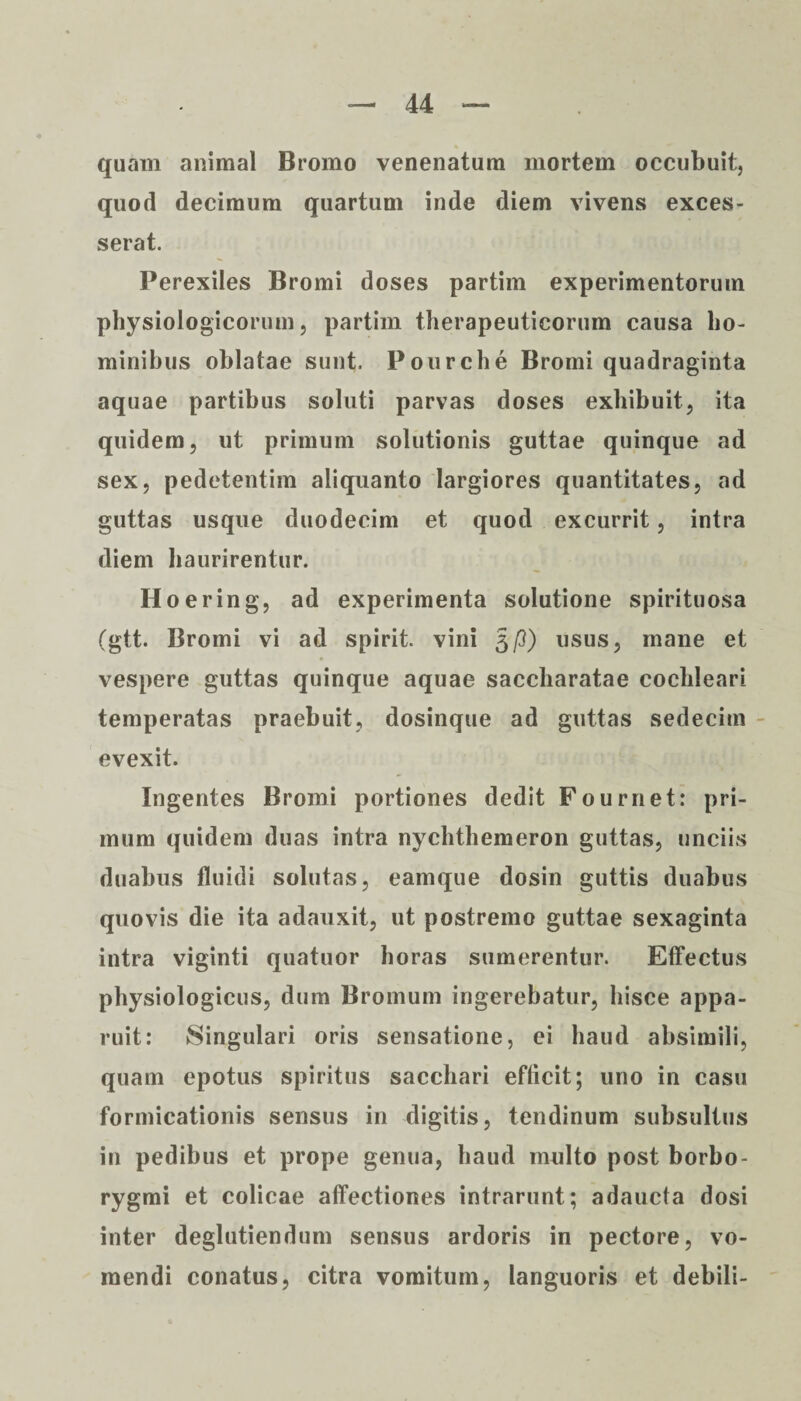 quam animal Bromo venenatum mortem occubuit, quod decimum quartum inde diem vivens exces¬ serat. Perexiles Bromi doses partim experimentorum physiologicorum, partim therapeuticorum causa ho¬ minibus oblatae sunt. Po orche Bromi quadraginta aquae partibus soluti parvas doses exhibuit, ita quidem, ut primum solutionis guttae quinque ad sex, pedetentim aliquanto largiores quantitates, ad guttas usque duodecim et quod excurrit, intra diem haurirentur. Hoering, ad experimenta solutione spirituosa (gtt. Bromi vi ad spirit. vini 5p) usus, mane et vespere guttas quinque aquae saccharatae cochleari temperatas praebuit, dosinque ad guttas sedecim evexit. Ingentes Bromi portiones dedit Fournet: pri¬ mum quidem duas intra nychthemeron guttas, unciis duabus fluidi solutas, eamque dosin guttis duabus quovis die ita adauxit, ut postremo guttae sexaginta intra viginti quatuor horas sumerentur. Effectus physiologicus, dum Bromum ingerebatur, hisce appa¬ ruit: Singulari oris sensatione, ei haud absimili, quam epotus spiritus sacchari efficit; uno in casu formicationis sensus in digitis, tendinum subsultus in pedibus et prope genua, haud multo post borbo- rygmi et colicae affectiones intrarunt; adaucta dosi inter deglutiendum sensus ardoris in pectore, vo¬ mendi conatus, citra vomitum, languoris et debili-