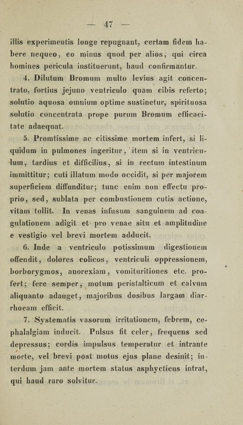 illis experimentis longe repugnant, certam fidem ha¬ bere nequeo, eo minus quod per alios, qui circa homines pericula instituerunt, haud confirmantur. 4. Dilutum Bromum multo levius agit concen- * trato, fortius jejuno ventriculo quam cibis referto; solutio aquosa omnium optime sustinetur, spirituosa solutio concentrata prope purum Bromum efficaci¬ tate adaequat. 5. Promtissime ac citissime mortem infert, si li¬ quidum in pulmones ingeritur, item si in ventricu¬ lum, tardius et difficilius, si in rectum intestinum immittitur; cuti illatum modo occidit, si per majorem superficiem diffunditur; tunc enim non effectu pro¬ prio, sed, sublata per combustionem cutis actione, vitam tollit. In venas infusum sanguinem ad coa¬ gulationem adigit et pro venae situ et amplitudine e vestigio vel brevi mortem adducit. 6. Inde a ventriculo potissimum digestionem offendit, dolores colicos, ventriculi oppressionem, borborygmos, anorexiam, vomituritiones etc. pro¬ fert; fere semper, motum peristalticum et calvum aliquanto adauget, majoribus dosibus largam diar¬ rhoeam efficit. 7. Systematis vasorum irritationem, febrem, ce¬ phalalgiam inducit. Pulsus fit celer, frequens sed depressus; cordis impulsus temperatur et intrante / morte, vel brevi post motus ejus plane desinit; in¬ terdum jam ante mortem status asphycticus intrat, qui haud raro solvitur.