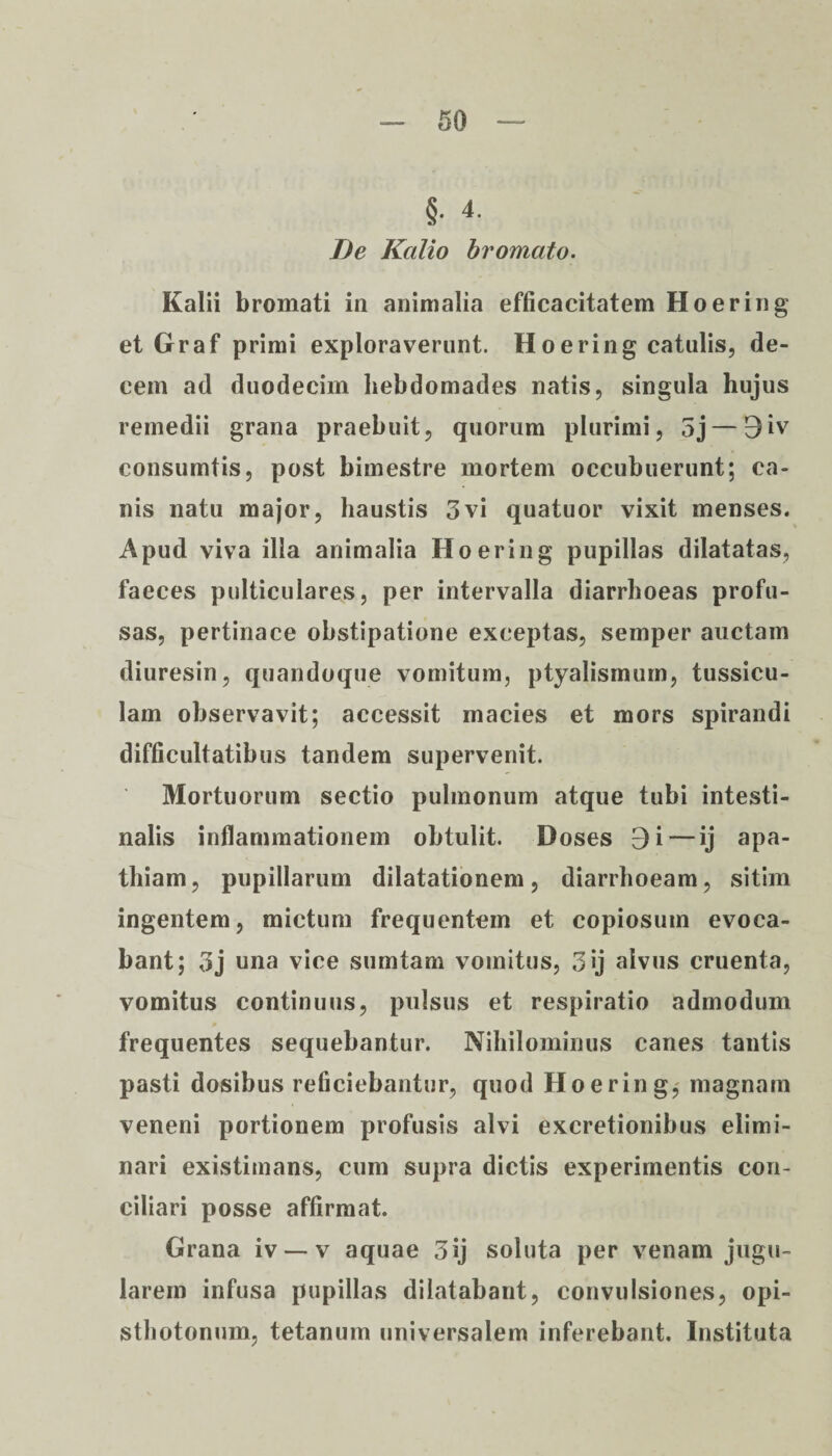 §. 4. De Kalio bromato. Kalii bromati in animalia efficacitatem Hoering et Graf primi exploraverunt. Hoering catulis, de¬ cem ad duodecim hebdomades natis, singula huj us remedii grana praebuit, quorum plurimi, 5j — 9iv consumtis, post bimestre mortem occubuerunt; ca¬ nis natu major, haustis 3vi quatuor vixit menses. Apud viva illa animalia Hoering pupillas dilatatas, faeces pulticulares, per intervalla diarrhoeas profu¬ sas, pertinace obstipatione exceptas, semper auctam diuresin, quandoque vomitum, ptyalismum, tussicu¬ lam observavit; accessit macies et mors spirandi difficultatibus tandem supervenit. Mortuorum sectio pulmonum atque tubi intesti¬ nalis inflammationem obtulit. Doses 9 i — ij apa¬ thiam, pupillarum dilatationem, diarrhoeam, sitim ingentem, mictum frequentem et copiosum evoca¬ bant; 3j una vice sumtam vomitus, 3»j alvus cruenta, vomitus continuus, pulsus et respiratio admodum frequentes sequebantur. Nihilominus canes tantis pasti dosibus reficiebantur, quod Hoering, magnam veneni portionem profusis alvi excretionibus elimi¬ nari existimans, cum supra dictis experimentis con¬ ciliari posse affirmat. Grana iv — v aquae 3ij soluta per venam jugu¬ larem infusa pupillas dilatabant, convulsiones, opi- sthotonum, tetanum universalem inferebant. Instituta