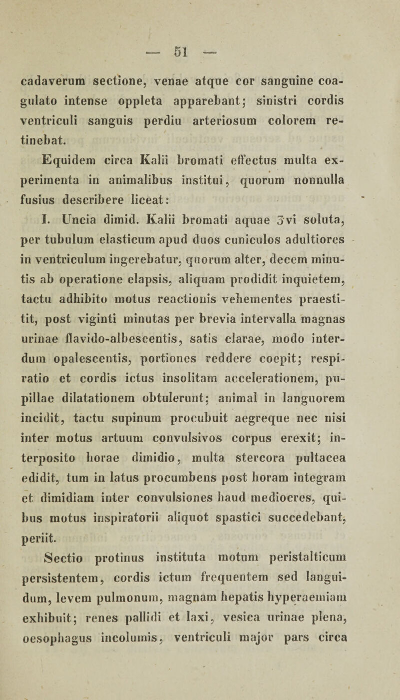 cadaverum sectione, venae atque cor sanguine coa¬ gulato intense oppleta apparebant; sinistri cordis ventriculi sanguis perdiu arteriosum colorem re¬ tinebat. Equidem circa Kalii bromati effectus multa ex- periinenta in animalibus institui, quorum nonnulla fusius describere liceat: I. Uncia dimid. Kalii bromati aquae 3vi soluta, per tubulum elasticum apud duos cuniculos adultiores in ventriculum ingerebatur, quorum alter, decem minu¬ tis ab operatione elapsis, aliquam prodidit inquietem, tactu adhibito motus reactionis vehementes praesti¬ tit, post viginti minutas per brevia intervalla magnas urinae flavido-albescentis, satis clarae, modo inter¬ dum opalescentis, portiones reddere coepit; respi¬ ratio et cordis ictus insolitam accelerationem, pu¬ pillae dilatationem obtulerunt; animal in languorem incidit, tactu supinum procubuit aegreque nec nisi inter motus artuum convulsivos corpus erexit; in¬ terposito horae dimidio, multa stercora pultacea edidit, tum in latus procumbens post horam integram et dimidiam inter convulsiones haud mediocres, qui¬ bus motus inspiratorii aliquot spastici succedebant, periit. Sectio protinus instituta motum peristalticum persistentem, cordis ictum frequentem sed langui¬ dum, levem pulmonum, magnam hepatis hyperaemiani exhibuit; renes pallidi et laxi, vesica urinae plena, oesophagus incolumis, ventriculi major pars circa