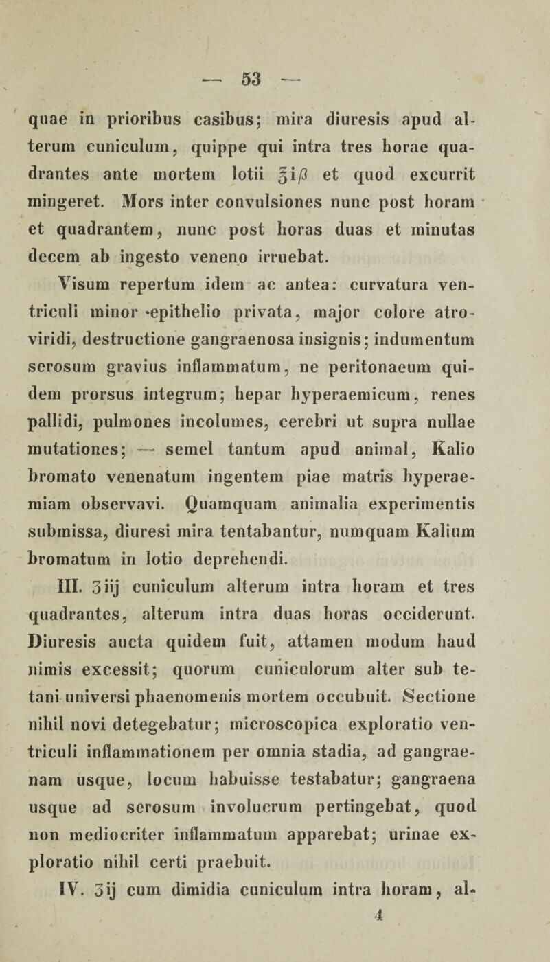 quae in prioribus casibus; mira diuresis apud al¬ terum cuniculum, quippe qui intra tres horae qua¬ drantes ante mortem lotii §ip et quod excurrit mingeret. Mors inter convulsiones nunc post horam * et quadrantem, nunc post horas duas et minutas decem ab ingesto veneno irruebat. Visum repertum idem ac antea: curvatura ven¬ triculi minor «epithelio privata, major colore atro- viridi, destructione gangraenosa insignis; indumentum serosum gravius inflammatum, ne peritonaeum qui¬ dem prorsus integrum; hepar hyperaemicum, renes pallidi, pulmones incolumes, cerebri ut supra nullae mutationes; — semel tantum apud animal, Kalio bromato venenatum ingentem piae matris hyperae- miam observavi. Quamquam animalia experimentis submissa, diuresi mira tentabantur, numquam Kalium bromatum in lotio deprehendi. III. 3 iij cuniculum alterum intra horam et tres quadrantes, alterum intra duas horas occiderunt. Diuresis aucta quidem fuit, attamen modum haud nimis excessit; quorum cuniculorum alter sub te¬ tani universi phaenomenis mortem occubuit. Sectione nihil novi detegebatur; microscopica exploratio ven¬ triculi inflammationem per omnia stadia, ad gangrae¬ nam usque, locum habuisse testabatur; gangraena usque ad serosum involucrum pertingebat, quod non mediocriter inflammatum apparebat; urinae ex¬ ploratio nihil certi praebuit. IV. 3ij cum dimidia cuniculum intra horam, al- 4