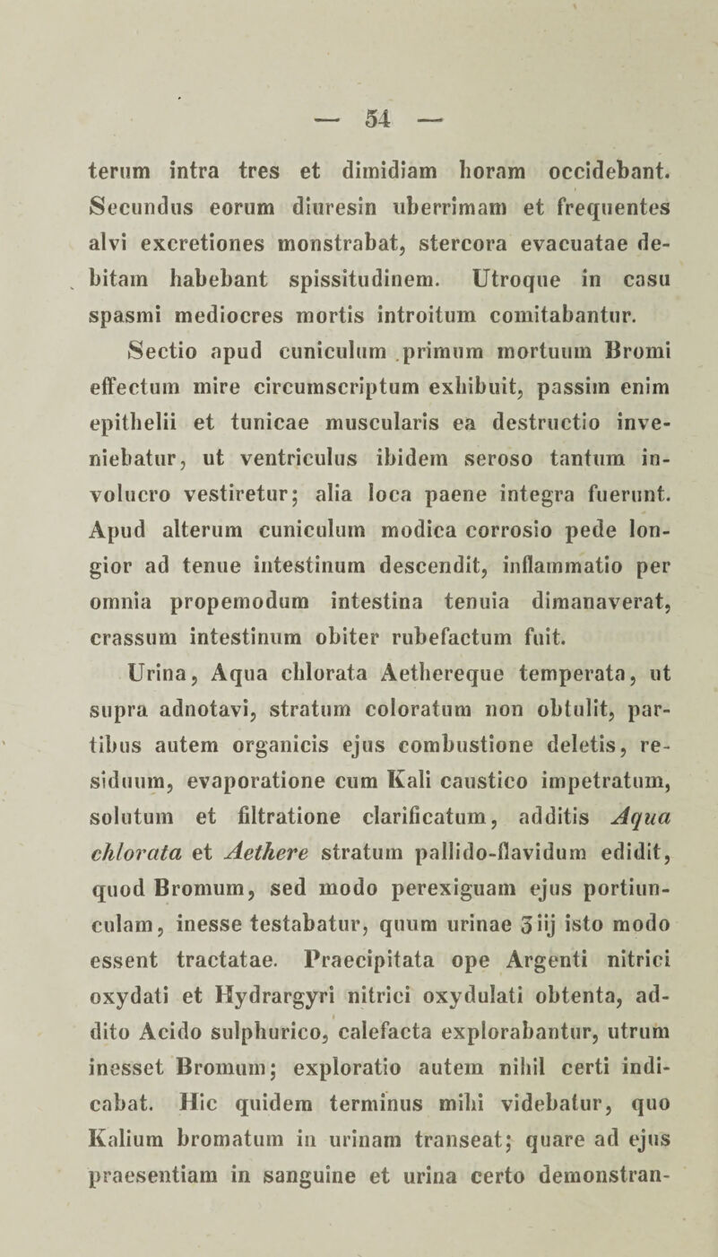 terum intra tres et dimidiam horam occidebant. Secundus eorum diuresin uberrimam et frequentes alvi excretiones monstrabat, stercora evacuatae de¬ bitam habebant spissitudinem. Utroque in casu spasmi mediocres mortis introitum comitabantur. Sectio apud cuniculum .primum mortuum Bromi effectum mire circumscriptum exhibuit, passiin enim epithelii et tunicae muscularis ea destructio inve¬ niebatur, ut ventriculus ibidem seroso tantum in¬ volucro vestiretur; alia loca paene integra fuerunt. Apud alterum cuniculum modica corrosio pede lon¬ gior ad tenue intestinum descendit, inflammatio per omnia propemodum intestina tenuia dimanaverat, crassum intestinum obiter rubefactum fuit. Urina, Aqua chlorata Aethereque temperata, ut supra adnotavi, stratum coloratum non obtulit, par¬ tibus autem organicis ejus combustione deletis, re¬ siduum, evaporatione cum Kali caustico impetratum, solutum et filtratione clarificatum, additis Aqua chlorata et Aethere stratum pallido-flavidum edidit, quod Bromum, sed modo perexiguam ejus portiun¬ culam, inesse testabatur, quum urinae oiij isto modo essent tractatae. Praecipitata ope Argenti nitriei oxydati et Hydrargyri nitriei oxydulati obtenta, ad- i dito Acido sulphurico, calefacta explorabantur, utrum inesset Bromum; exploratio autem nihil certi indi¬ cabat. Hic quidem terminus mihi videbatur, quo Kalium bromatum in urinam transeat; quare ad ejus praesentiam in sanguine et urina certo demonstran-