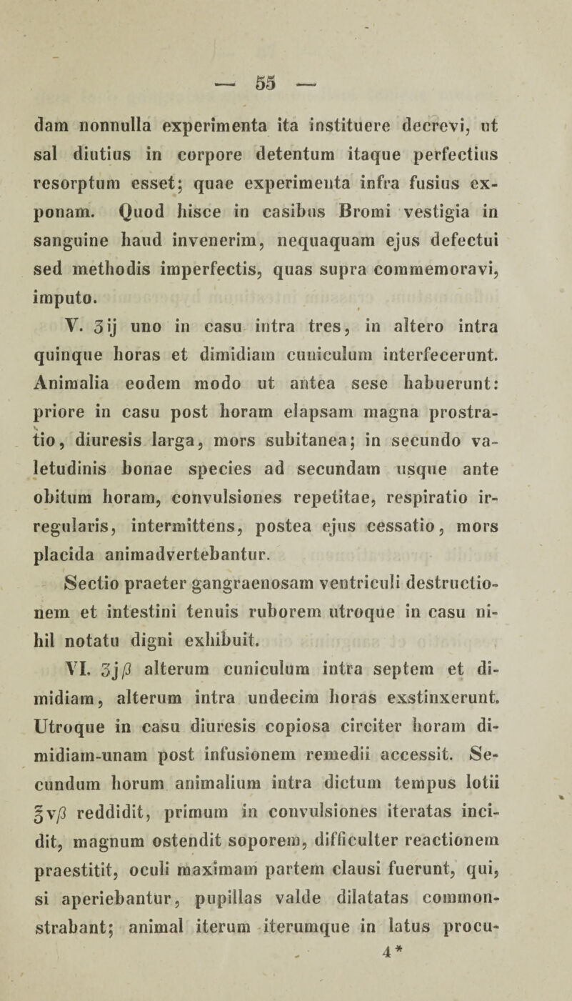 dam nonnulla experimenta ita instituere decrevi, ut sal diutius in corpore detentum itaque perfectius resorptum esset; quae experimenta infra fusius ex¬ ponam. Quod hisce in casibus Bromi vestigia in sanguine haud invenerim, nequaquam ejus defectui sed methodis imperfectis, quas supra commemoravi, imputo. V. 3ij uno in casu intra tres, in altero intra quinque horas et dimidiam cuniculum interfecerunt. Animalia eodem modo ut antea sese habuerunt: priore in casu post horam elapsam magna prostra- v tio, diuresis larga, mors subitanea; in secundo va¬ letudinis bonae species ad secundam usque ante obitum horam, convulsiones repetitae, respiratio ir¬ regularis, intermittens, postea ejus cessatio, mors placida animadvertebantur. Sectio praeter gangraenosam ventriculi destructio¬ nem et intestini tenuis ruborem utroque in casu ni¬ hil notatu digni exhibuit. VI. 3j P alterum cuniculum intra septem et di¬ midiam, alterum intra undecim horas exstinxerunt. Utroque in casu diuresis copiosa circiter horam di- midiam-unam post infusionem remedii accessit. Se¬ cundum horum animalium intra dictum tempus lotii gv/3 reddidit, primum in convulsiones iteratas inci¬ dit, magnum ostendit soporem, difficulter reactionem praestitit, oculi maximam partem clausi fuerunt, qui, si aperiebantur, pupillas valde dilatatas common¬ strabant; animal iterum iterumque in latus proca* 4 *