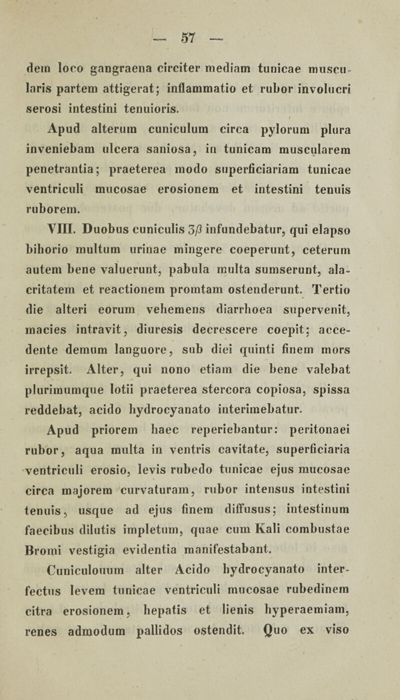 dem loco gangraena circiter inediam tunicae muscu¬ laris partem attigerat; inflammatio et rubor involucri serosi intestini tenuioris. / Apud alterum cuniculum circa pylorum plura inveniebam ulcera saniosa, in tunicam muscularem penetrantia; praeterea modo superficiariam tunicae ventriculi mucosae erosionem et intestini tenuis ruborem. VIII. Duobus cuniculis 3/3 infundebatur, qui elapso bihorio multum urinae mingere coeperunt, ceterum autem bene valuerunt, pabula multa sumserunt, ala¬ critatem et reactionem promtam ostenderunt. Tertio die alteri eorum vehemens diarrhoea supervenit, macies intravit, diuresis decrescere coepit; acce¬ dente demum languore, sub diei quinti finem mors irrepsit. xVlter, qui nono etiam die bene valebat plurimumque lotii praeterea stercora copiosa, spissa reddebat, acido hydrocyanato interimebatur. Apud priorem haec reperiebantur: peritonaei rubor, aqua multa in ventris cavitate, superficiaria ventriculi erosio, levis rubedo tunicae ejus mucosae circa majorem curvaturam, rubor intensus intestini tenuis, usque ad ejus finem diffusus; intestinum faecibus dilutis impletum, quae cum Kali combustae Bromi vestigia evidentia manifestabant. Cuniculouum alter Acido hydrocyanato inter¬ fectus levem tunicae ventriculi mucosae rubedinem citra erosionem, hepatis et lienis hyperaemiam, renes admodum pallidos ostendit. Quo ex viso