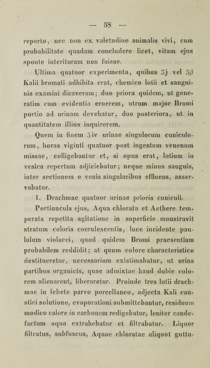 reperto, nec non ex. valetudine animalis vivi, cum probabilitate quadam concludere licet, vitam ejus sponte interituram non fuisse. Ultima quatuor experimenta, quibus 3j vel 3/3 Kalii bromati adhibita erat, chemico lotii et sangui¬ nis examini dicaveram; duo priora quidem, ut gene- ratim cum evidentia eruerem, utrum major Bromi portio ad urinam devehatur, duo posteriora, ut in quantitatem illius inquirerem. Quem in finem 3iv urinae singulorum cuniculo¬ rum, horas viginti quatuor post ingestum venenum missae, colligebantur et, si opus erat, lotium in vesica repertum adjiciebatur; neque minus sauguis, inter sectionem e venis singularibus effluens, asser¬ vabatur. 1. Drachmae quatuor urinae prioris cuniculi. Portiuncula ejus, Aqua chlorata et Aethere tem¬ perata repetita agitatione in superficie monstravit stratum coloris coerulescentis, luce incidente pau¬ lulum violacei, quod quidem Bromi praesentiam probabilem reddidit; at quum colore characteristico destitueretur, necessarium existimabatur, ut urina partibus organicis, quae admixtae haud dubie colo¬ rem alienarent, liberaretur. Proinde tres lotii drach¬ mae in lebete parvo porcellaneo, adjecta Kali cau- § stici solutione, evaporationi submittebantur, residuum modico calore in carbonem redigebatur, leniter cande¬ factum aqua extrahebatur et filtrabatur. Liquor filtratus, subfuscus, Aquae chloratae aliquot guttu-