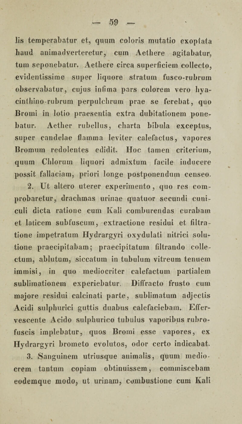 Iis temperabatur et, quum coloris mutatio exoptata haud animadverteretur, cum Aethere agitabatur, tum seponebatur. Aethere circa superficiem collecto, evidentissime super liquore stratum fusco-rubrum observabatur, cujus infima pars colorem vero hya¬ cinthino rubrum perpulchrum prae se ferebat, quo Bromi in lotio praesentia extra dubitationem pone¬ batur. Aether rubellus, charta bibula exceptus, super candelae flamma leviter calefactus, vapores Bromiun redolentes edidit. Hoc tamen criterium, quum Chiorum liquori admixtum facile inducere possit fallaciam, priori longe postponendum censeo. 2. Ut altero uterer experimento, quo res com¬ probaretur, drachmas urinae quatuor secundi cuni¬ culi dicta ratione cum Kali comburendas curabam et laticem subfuscum, extractione residui et filtra- tione impetratum Hydrargyri oxydulati nitrici solu¬ tione praecipitabam; praecipitatum filtrando colle¬ ctum, ablutum, siccatum in tubulum vitreum tenuem immisi, in quo mediocriter calefactum partialem sublimationem experiebatur. Diffracto frusto cum majore residui calcinati parte, sublimatum adjectis Acidi sulphurici guttis duabus calefaciebam. Effer¬ vescente Acido sulphurico tubulus vaporibus rubro- fuscis implebatur, quos Bromi esse vapores, ex Hydrargyri brometo evolutos, odor certo indicabat. 3. Sanguinem utriusque animalis, quum medio¬ crem tantum copiam obtinuissem, commiscebam eodemque modo, ut urinam, combustione cum Kali