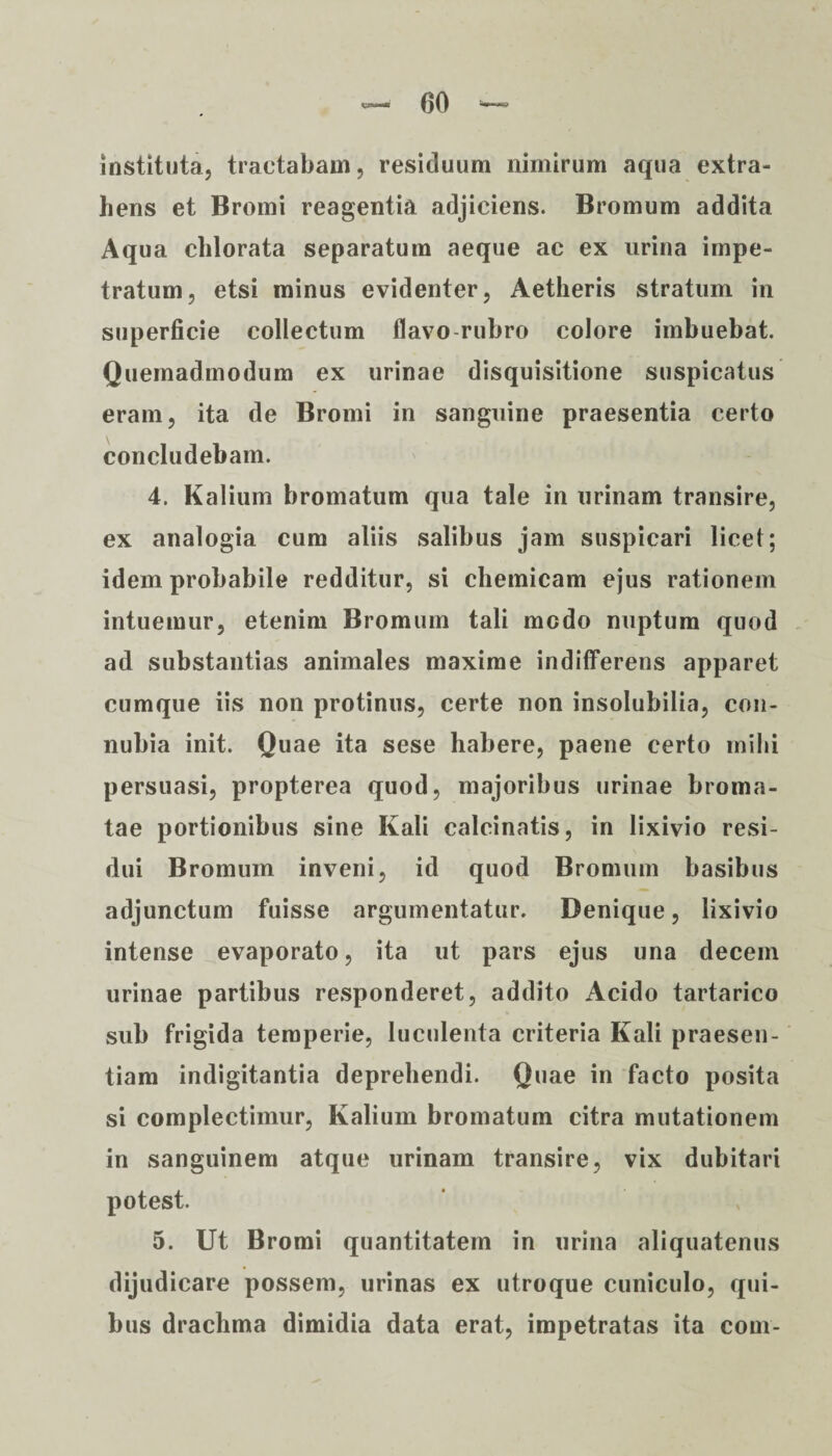 instituta, tractabam, residuum nimirum aqua extra¬ hens et Bromi reagentia adjiciens. Bromum addita Aqua chlorata separatum aeque ac ex urina impe¬ tratum, etsi minus evidenter, Aetheris stratum in superficie collectum flavo rubro colore imbuebat. Quemadmodum ex urinae disquisitione suspicatus eram, ita de Bromi in sanguine praesentia certo concludebam. 4. Kalium bromatum qua tale in urinam transire, ex analogia cum aliis salibus jam suspicari licet; idem probabile redditur, si chemicam ejus rationem intuemur, etenim Bromum tali medo nuptum quod ad substantias animales maxime indifferens apparet cumque iis non protinus, certe non insolubilia, con- nubia init. Quae ita sese habere, paene certo mihi persuasi, propterea quod, majoribus urinae broma- tae portionibus sine Ivali calcinatis, in lixivio resi¬ dui Bromum inveni, id quod Bromum basibus adjunctum fuisse argumentatur. Denique, lixivio intense evaporato, ita ut pars ejus una decem urinae partibus responderet, addito Acido tartarico sub frigida temperie, luculenta criteria Kali praesen¬ tiam indigitantia deprehendi. Quae in facto posita si complectimur, Kalium bromatum citra mutationem in sanguinem atque urinam transire, vix dubitari potest. 5. Ut Bromi quantitatem in urina aliquatenus dijudicare possem, urinas ex utroque cuniculo, qui¬ bus drachma dimidia data erat, impetratas ita com-