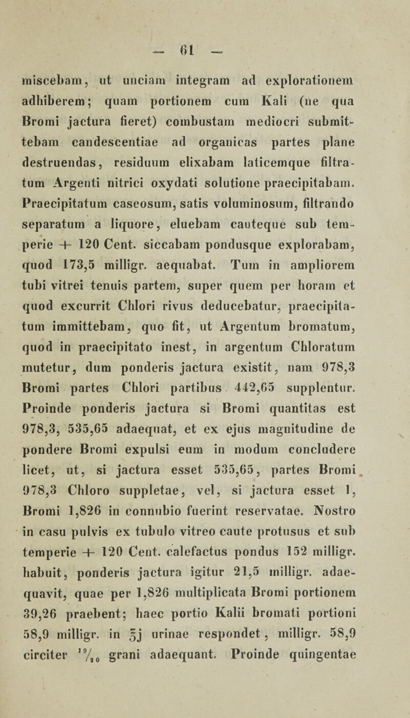 miscebam, ut unciam integram ad explorationem adhiberem; quam portionem cum Kali (ne qua Bromi jactura fieret) combustam mediocri submit¬ tebam candescentiae ad organicas partes plane destruendas, residuum elixabam laticemque filtra- tum Argenti nitrici oxydati solutione praecipitabam. Praecipitatum caseosum, satis voluminosum, filtrando separatum a liquore, eluebam cauteque sub tem¬ perie 4- 120 Cent. siccabam pondusque explorabam, quod 173,5 milligr. aequabat. Tum in ampliorem tubi vitrei tenuis partem, super quem per horam et quod excurrit Chlori rivus deducebatur, praecipita¬ tum immittebam, quo fit, ut Argentum bromatum, quod in praecipitato inest, in argentum Chloratum mutetur, dum ponderis jactura existit, nam 978,3 Bromi partes Chlori partibus 442,65 supplentur. Proinde ponderis jactura si Bromi quantitas est 978,3, 535,65 adaequat, et ex ejus magnitudine de pondere Bromi expulsi eum in modum concludere licet, ut, si jactura esset 535,65, partes Bromi 978,3 Chloro suppletae, vel, si jactura esset 1, Bromi 1,826 in connubio fuerint reservatae. Nostro in casu pulvis ex tubulo vitreo caute protusus et sub temperie 4- 120 Cent. calefactus pondus 152 milligr. habuit, ponderis jactura igitur 21,5 milligr. adae¬ quavit, quae per 1,826 multiplicata Bromi portionem 39,26 praebent; haec portio Kalii bromati portioni 58,9 milligr. in §j urinae respondet , milligr. 58,9 circiter ,9/a0 grani adaequant. Proinde quingentae