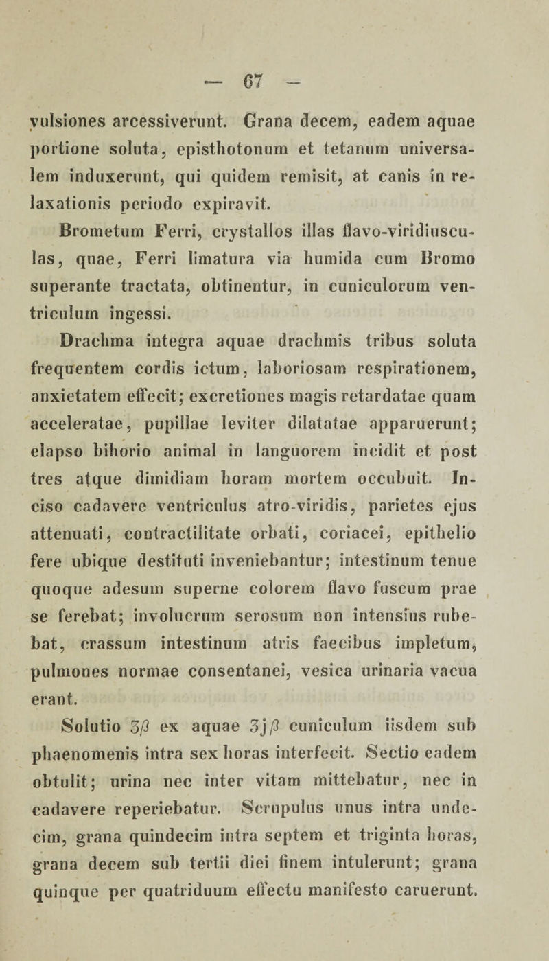 07 vulsiones arcessiverunt. Grana decem, eadem aquae portione soluta, episthotonum et tetanum universa¬ lem induxerunt, qui quidem remisit, at canis in re¬ laxationis periodo expiravit. Brometum Ferri, crystallos illas flavo-viridiuscu- las, quae, Ferri limatura via liumida cum Bromo superante tractata, obtinentur, in cuniculorum ven¬ triculum ingessi. Drachma integra aquae drachmis tribus soluta frequentem cordis ictum, laboriosam respirationem, anxietatem effecit; excretiones magis retardatae quam acceleratae, pupillae leviter dilatatae apparuerunt; elapso bihorio animal in languorem incidit et post tres atque dimidiam horam mortem occubuit. In¬ ciso cadavere ventriculus atro-viridis, parietes ejus attenuati, contractilitate orbati, coriacei, epithelio fere ubique destituti inveniebantur; intestinum tenue quoque adesum superne colorem flavo fuscum prae se ferebat; involucrum serosum non intensius rube¬ bat, crassum intestinum atris faecibus impletum, pulmones normae consentanei, vesica urinaria vacua erant. Solutio 3/3 ex aquae 3j /3 cuniculum iisdem sub phaenomenis intra sex horas interfecit. Sectio eadem obtulit; urina nec inter vitam mittebatur, nec in cadavere reperiebatur. Scrupulus unus intra unde¬ cim, grana quindecim intra septem et triginta horas, grana decem sub tertii diei linem intulerunt; grana quinque per quatriduum effectu manifesto caruerunt.