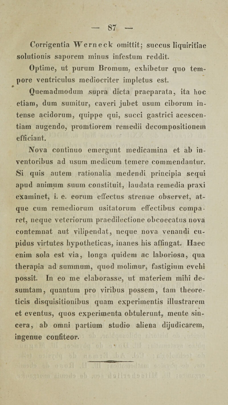 Corrigentia Werneck omittit; succus liquiritiae solutionis saporem mirius infestum reddit. Optime, ut purum Bromum, exhibetur quo tem¬ pore ventriculus mediocriter impletus est. Quemadmodum supra dicta praeparata, ita hoc etiam, dum sumitur, caveri jubet usum ciborum in¬ tense acidorum, quippe qui, succi gastrici acescen- tiam augendo, promtiorem remedii decompositionem efficiant. Nova continuo emergunt medicamina et ab in¬ ventoribus ad usum medicum temere commendantur. Si quis autem rationalia medendi principia sequi apud animum suum constituit, laudata remedia praxi examinet, i. e. eorum effectus strenue observet, at¬ que cum remediorum usitatorum effectibus compa¬ ret, neque veteriorum praedilectione obcoecatus nova contemnat aut vilipendat, neque nova venandi cu¬ pidus virtutes hypotheticas, inanes his affingat. Haec enim sola est via, longa quidem ac laboriosa, qua therapia ad summum, quod molimur, fastigium evehi possit. In eo me elaborasse, ut materiem mihi de- sumtam, quantum pro viribus possem, tam theore- ticis disquisitionibus quam experimentis illustrarem et eventus, quos experimenta obtulerunt, mente sin¬ cera, ab omni partium studio aliena dijudicarem, ingenue confiteor.