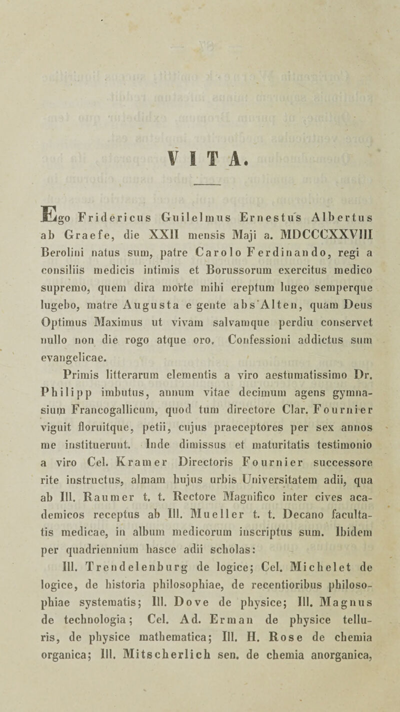 VITA. Ego Fr id eri cus Gui 1 e 1 in 11 s E r n e s tus A1 bertus ab Graefe, die XXII mensis Maji a. MDCCCXXVIII Berolini natus sum, patre Carolo Ferdinando, regi a consiliis medicis intimis et Borussorum exercitus medico supremo, quem dira morte mihi ereptum lugeo semperque lugebo, matre Augusta e gente abs Alt en, quam Deus Optimus Maximus ut vivam salvamque perdiu conservet nullo non die rogo atque oro. Confessioni addictus sum evangelicae. Primis litterarum elementis a viro aestumatissimo Dr. Philipp imbutus, annum vitae decimum agens gymna¬ sium Francogallicum, quod tum directore Clar. Fournier viguit floruitque, petii, cujus praeceptores per sex annos me instituerunt. Inde dimissus et maturitatis testimonio a viro Cei. Kramer Directoris Fournier successore rite instructus, almam hujus urbis Universitatem adii, qua ab III. Raumer t. t. Rectore Magnifico inter cives aca- demicos receptus ab III. Mu e 11 er t. t. Decano faculta¬ tis medicae, in album medicorum inscriptus sum. Ibidem per quadriennium liasce adii scholas: 111. Trendelenburg de logice; Cei. Mi c hei et de logice, de historia philosophiae, de recentioribus philoso¬ phiae systematis; 111. Do ve de physice; 111. Magnus de technologia; Cei. Ad. Erman de physice tellu¬ ris, de physice mathematica; BI. H. Rose de chemia organica; III. Mitscherlich sen. de chemia anorganica,