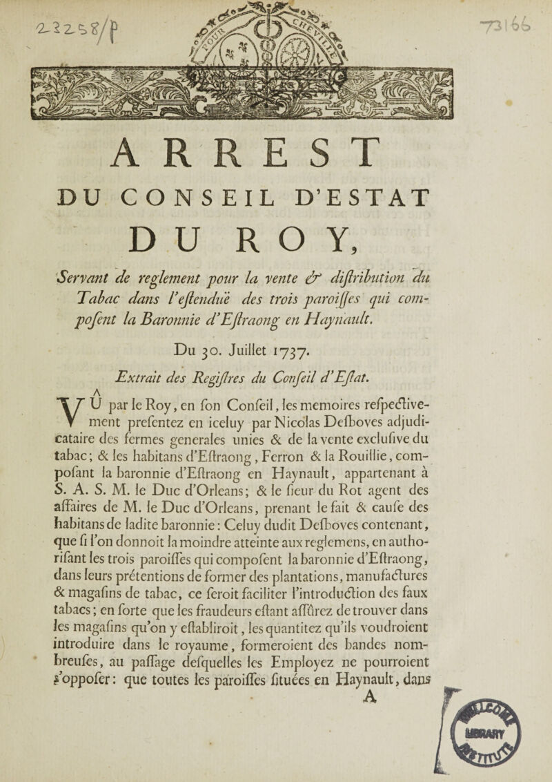 A R R E s T DU CONSEIL D’ESTAT DU ROY, 'Servant de reglement pour la vente & dijlrihiition du Tabac dans rejtendii'è des trois paroi(jes qui coin- pofent la Baronnie dTjlraong en Hayiumlt, Du 30. Juillet 1737. Extrait des RegiJIres du Confeil d'EJîat, A y U par le Roy, en Ton Confeil, les mémoires refpecfRve- ment prefentez en iceluy par Nicolas Defboves adjudi¬ cataire des fermes generales unies &. de la vente exclufive du tabac; & les habitans d’Eftraong, Perron & la Roiiillie, com- pofant la baronnie d’Eftraong en Haynault, appartenant à S. A. S. M. le Duc d’Orléans; & le fieur du Rot agent des affaires de M. le Duc d’Orléans, prenant le fait caufe des habitans de ladite baronnie : Celuy dudit Defboves contenant, que fi l’on donnoit la moindre atteinte aux reglemens, en aiitho- rifant les trois paroiffes qui compofent la baronnie d’Eftraong, clans leurs prétentions de former des plantations, maniifaélures & magafins de tabac, ce feroit faciliter l’introduélion des faux tabacs ; en forte que les fraudeurs eftant affûrez de trouver dans les magafins qu’on y eftabliroit, lesqiiantitez qu’ils voudroient introduire dans le royaume, formeroient des bandes nom- hreiifès, au paffage defquelles les Employez ne pourroient ÿoppofer: que toutes les paroilfes fituées en Haynault, dans A