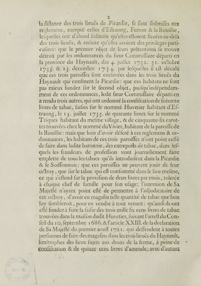 îacliflance des trois lieuës de Picardie, fe font foiimifes aux reglcmens, excepté celles d’Edraong, Perron 6; la Roiiillie, lerquellcs ont d’abord foûtenii qu’elles eftoient fituécs au-delà des trois lieuës, & enfuite qu’elles avoient des privilèges partb culiers: que le premier objet de leurs prétentions fe trouve détruit par les ordonnancés du fieur CommifTaire départi en la province du Haynault, des juillet 1732. 31. oélobre 1733. & 23. décembre i 73 q-. par lefqueiles il cd décidé que ces trois paroides font enclavées dans les trois lieues du Haynault qui confinent la Picardie: que ces habitansne font pas mieux fondez fur le fécond objet, puiiqu’indépendam- ment de ces ordonnances, ledit fieur CommifTaire départi en a rendu trois autres, qui ont ordonné laconfifeationde Ibixante livres de tabac, faifies fur le nommé Huvetier habitant d’Ef- traong, le i 3. juillet 1733. de quarante livres fur le nommé Triques habitant du melme village, bc de cinquante-fix carot¬ tes trouvées chez le nommé duVivier, habitant de la paroiffede la Rouillie : mais que loin d’avoir déféré à ces reglemens & or¬ donnances , les habitans de ces trois paroiffes n’ont point ceffé de faire dans ladite baronnie, des entrepofts de tabac, dans lef- quels les fraudeurs de ])rofeffion vont journellement faire emplette de tous les tabacs qu’ils introduifent dans la Picardie 6c le Soiffonnois : que ces paroiffes ne [)euvent jouir de leur oélroy , que furie tabac qui efl confommé dans le lieu mefme, ce qui s’efiend fur la provifion de deux livres par mois, tolerce à chaque chef de famille pour fon ufage; l’intention de Sa Majefié n’ayant point efté de permettre à l’adjudicataire de cet oéiroy, d’avoir en magafin telle quantité de tabac que bon iuy fembleroit, pour en vendre à tout venant : qu’ainfi ils ont eflé fondez à faire la faifie des trois mille fix cens livres de tabac trouvées dans la maifon dudit Huvetier, fuivant l’arrefldu Con- feil du lO.feptembre 1 ôBb.&l’article XXIII.de la déclaration de Sa Majefié du premier aoufi 1721. qui deffendent à toutes perfonnes de faire des magafins dans les trois lieuës du Haynault, limitrophes des lieux fujets aux droits de la ferme, à peine de • Coüiifcatioii 6c de quinze cens livres d’amende; avec d’autant