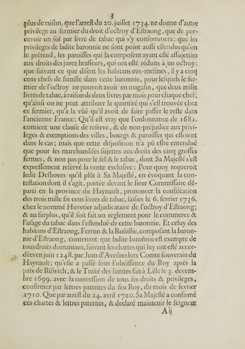 pîuscîeraifon,quelarrefl: Ju 20.juillet 1734.116donne d’autre privilège au fermier du droit d odroy d’Eftraong, que de per¬ cevoir un foi par livre de tabac qui s y confommera: que les privilèges de ladite baronnie ne font point auffi edendusqifon le prétend, les paroiffes qui lacompofentayantedéaffujetties aux droits des jurez bralfeurs, qui ont efté réduits à^un ocflroy : que fuivant ce que difent les habitans eiix-mefmes, il y a cinq cens chefs de famille dans cette baronnie, jiourlefquelsle fer¬ mier defoéîroy ne pouvoit avoir enmagalin, que deux mille livres de tabac,àraifondedeux livres par mois pour chaque chef; qu ainfi on ne peut attribuer la quantité qui sert trouvée chez ce fermier, qu’à la vue qu’il avoit de faire paffer le relie dans l’ancienne France: Qu’il eft vray que l’ordonnance de 1681. contient une claufe de refërve, & de non-préjudice aux privi¬ lèges éc exemptions des villes, bourgs ôc paroiffes qui efloient clans le cas; mais que cette difpofition n’a pu eflre entendue que pour les marchandifes fujcttes aux droits des cinq greffes fermes, & non pas pour le fel & le tabac, dont Sa Majeflés’efl expreffement refervé la vente exclufive : Pour quoy requeroit ledit Defboves qu’il plût à Sa Majeflé, en évoquant lacon- teflationdont il s’agit, portée devant le fieur Commiffaire dé¬ parti en la province du Haynault, prononcer la confifcation des trois mille fix cens livres de tabac, faifies le 6. février 1736. chez le nommé Hiivetier adjudicataire de l’odlroy d’Eflraong; & au furplus, qu’il foit fait un reglement pour le commerce ôc l’ufàgedu tabac dans l’eftenduë de cette baronnie. Et celuy des habitans d’Eflraong, Perron Sc laRoüillie,compofant la baron¬ nie d’Eflraong, contenant que ladite baronnie efl exempte de tousdroits domaniaux, fuivant les chartes qui luy ont eflé accor¬ dées en juin 1248. par Jean d’Avefnes lors Comte fouverain du Haynault; qu’elle a paffé fous l’obéiffance du Roy après la paix de Rifwich, Sc le Traité des limites fait à Lille le 3. décem¬ bre 1699. avec laconceffion de tous fes droits Sc privilèges,’ confirmez par lettres patentes du feu Roy, du mois de février .1710. Que par arrefl du 24. avril 1720. Sa Majeflé a confirmé ces chartes Sc lettres patentes, Si déclaré maintenir le feigneur Aïj