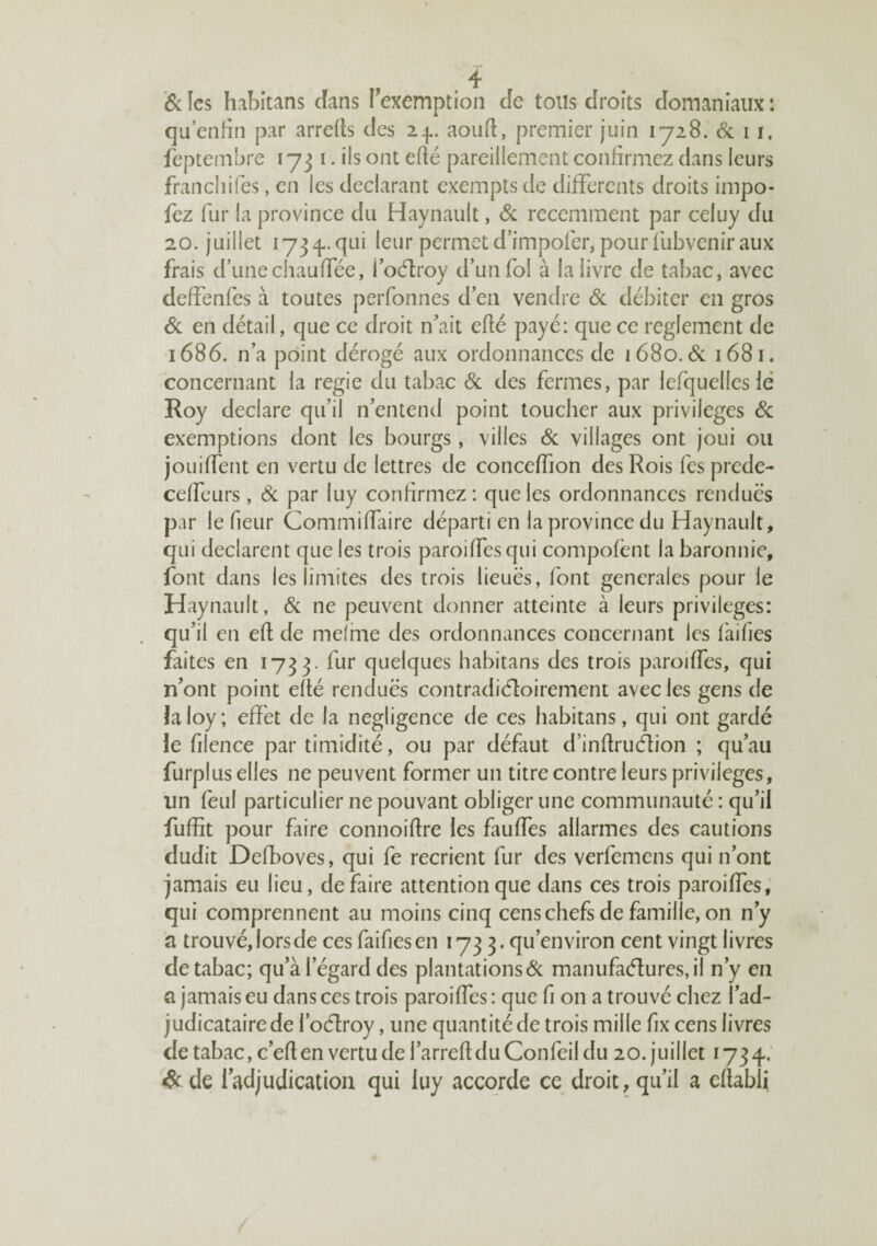 êi les habitans dans l'exemption Je tons droits domaniaux : qu’enHn par arreits des 2.^. aoufl, premier juin lyaS. (Sc 11. feptembre 1731. ils ont edé pareillement confirmez dans leurs francliifes, en les déclarant exempts de differents droits impo- fez fur la province du Haynault, Si récemment par celuy du 20. juillet 1734-.qui leur permet d’impofer, pour fubvenir aux frais d’une chauffée, î’oélroy d’un fol à la livre de tabac, avec deffenfes à toutes perfonnes d’en vendre 6c débiter en gros 6c en détail, que ce droit n’ait efté payé: que ce reglement de 1686. n’a point dérogé aux ordonnances de 1680.6c 1681. concernant la regie du tabac 6c des fermes, par lefquelleslé Roy déclaré qu’il n’entend point toucher aux privilèges 6c exemptions dont les bourgs, villes 6c villages ont joui ou jouiffent en vertu de lettres de conceffion des Rois fes prede- ceffeurs, 6c par luy confirmez : que les ordonnances rendues par le fleur Commiffaire départi en la province du Haynault, qui déclarent que les trois paroiffesqui compofént la baronnie, font dans les limites des trois lieues, font generales pour le Haynault, 6c ne peuvent donner atteinte à leurs privilèges: qu’il en eft de mefme des ordonnances concernant les fàifics faites en 1733- quelques habitans des trois paroiffes, qui n’ont point efté rendues contradiefioirement avec les gens de îaioy; effet de la négligence de ces habitans, qui ont gardé le filence par timidité, ou par défaut d’inflrudion ; qu’au furplus elles ne peuvent former un titre contre leurs privilèges, un feul particulier ne pouvant obliger une communauté ; qu’il fuffit pour faire connoiflre les fauffes allarmes des cautions dudit Defboves, qui fe recrient fur des verfemens qui n’ont jamais eu lieu, défaire attention que dans ces trois paroiffes, qui comprennent au moins cinq cens chefs de famille, on n’y a trouvé, lors de ces faifiesen 173 3. qu’environ cent vingt livres de tabac; qu’à l’égard des plantations 6c manufac51urcs,il n’y en a jamais eu dans ces trois paroiffes ; que fi on a trouvé chez l’ad¬ judicataire de l’oélroy, une quantité de trois mille fix cens livres de tabac, c’efl en vertu de l’arreft du Confeil du 20. juillet 173 4. 6c de 1 adjudication qui luy accorde ce droit, qu’il a eflabii